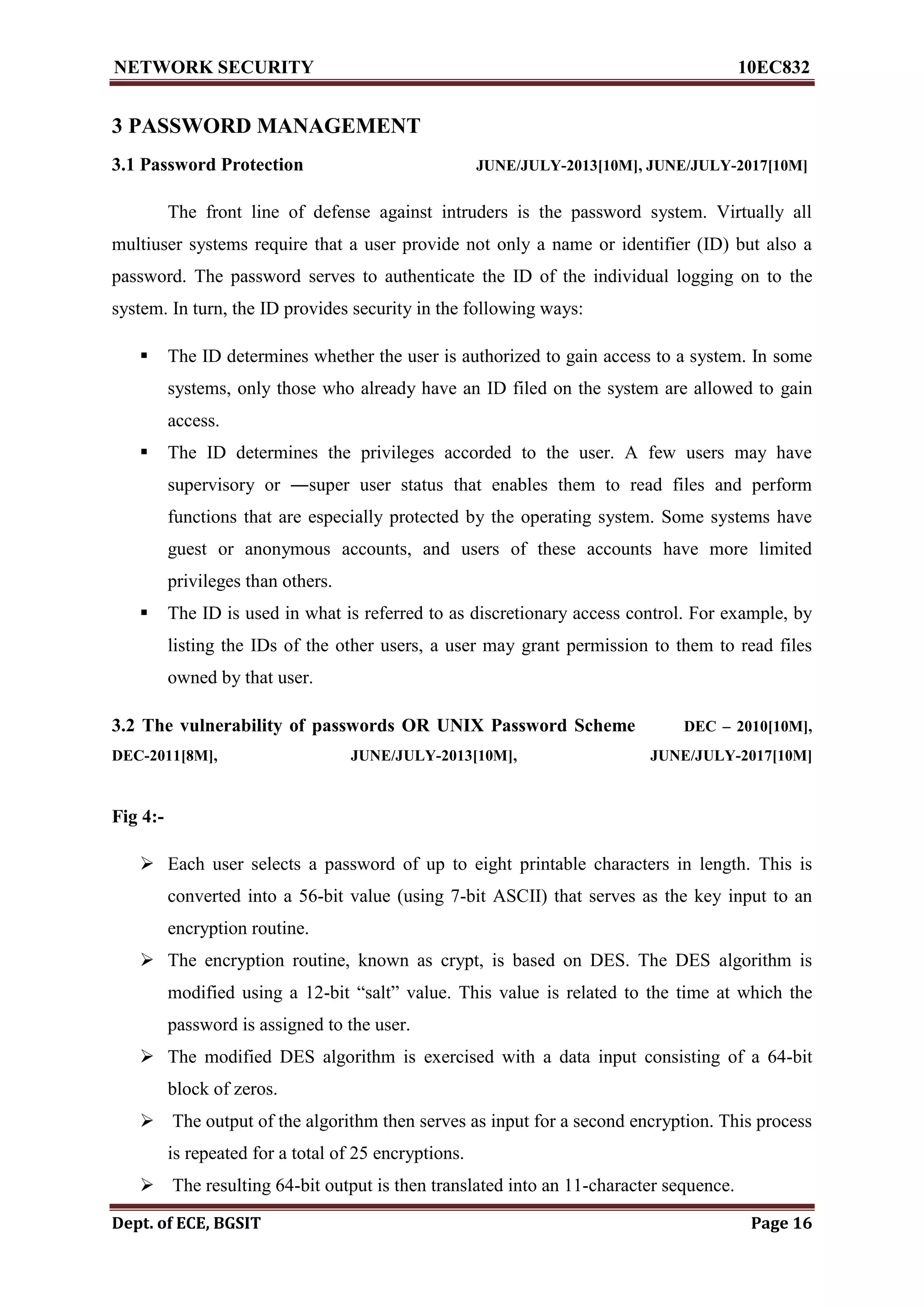 NETWORK SECURITY 10EC832
Dept. of ECE, BGSIT Page 16
3 PASSWORD MANAGEMENT
3.1 Password Protection JUNE/JULY-2013[10M], JUNE/JULY-2017[10M]
The front line of defense against intruders is the password system. Virtually all
multiuser systems require that a user provide not only a name or identifier (ID) but also a
password. The password serves to authenticate the ID of the individual logging on to the
system. In turn, the ID provides security in the following ways:
 The ID determines whether the user is authorized to gain access to a system. In some
systems, only those who already have an ID filed on the system are allowed to gain
access.
 The ID determines the privileges accorded to the user. A few users may have
supervisory or ―super user status that enables them to read files and perform
functions that are especially protected by the operating system. Some systems have
guest or anonymous accounts, and users of these accounts have more limited
privileges than others.
 The ID is used in what is referred to as discretionary access control. For example, by
listing the IDs of the other users, a user may grant permission to them to read files
owned by that user.
3.2 The vulnerability of passwords OR UNIX Password Scheme DEC – 2010[10M],
DEC-2011[8M], JUNE/JULY-2013[10M], JUNE/JULY-2017[10M]
Fig 4:-
 Each user selects a password of up to eight printable characters in length. This is
converted into a 56-bit value (using 7-bit ASCII) that serves as the key input to an
encryption routine.
 The encryption routine, known as crypt, is based on DES. The DES algorithm is
modified using a 12-bit “salt” value. This value is related to the time at which the
password is assigned to the user.
 The modified DES algorithm is exercised with a data input consisting of a 64-bit
block of zeros.
 The output of the algorithm then serves as input for a second encryption. This process
is repeated for a total of 25 encryptions.
 The resulting 64-bit output is then translated into an 11-character sequence.
 