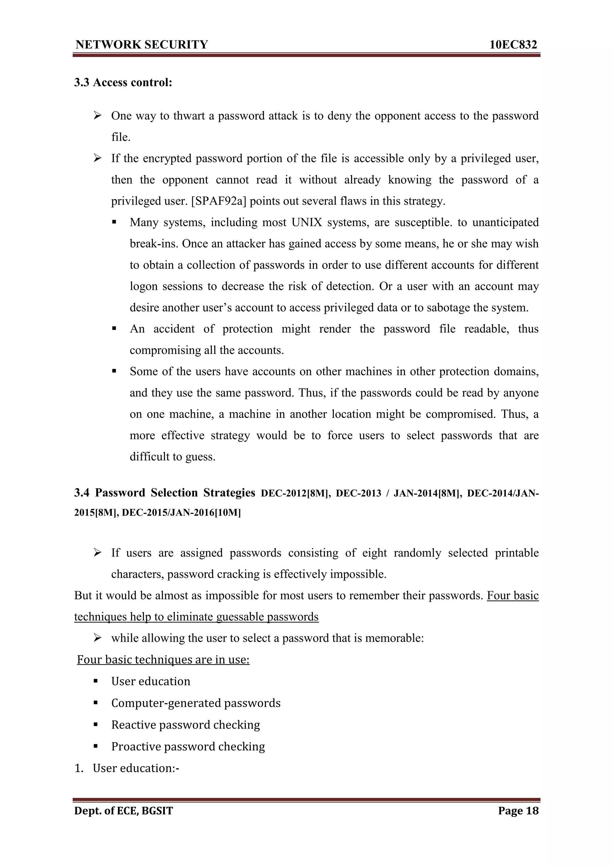 NETWORK SECURITY 10EC832
Dept. of ECE, BGSIT Page 18
3.3 Access control:
 One way to thwart a password attack is to deny the opponent access to the password
file.
 If the encrypted password portion of the file is accessible only by a privileged user,
then the opponent cannot read it without already knowing the password of a
privileged user. [SPAF92a] points out several flaws in this strategy.
 Many systems, including most UNIX systems, are susceptible. to unanticipated
break-ins. Once an attacker has gained access by some means, he or she may wish
to obtain a collection of passwords in order to use different accounts for different
logon sessions to decrease the risk of detection. Or a user with an account may
desire another user’s account to access privileged data or to sabotage the system.
 An accident of protection might render the password file readable, thus
compromising all the accounts.
 Some of the users have accounts on other machines in other protection domains,
and they use the same password. Thus, if the passwords could be read by anyone
on one machine, a machine in another location might be compromised. Thus, a
more effective strategy would be to force users to select passwords that are
difficult to guess.
3.4 Password Selection Strategies DEC-2012[8M], DEC-2013 / JAN-2014[8M], DEC-2014/JAN-
2015[8M], DEC-2015/JAN-2016[10M]
 If users are assigned passwords consisting of eight randomly selected printable
characters, password cracking is effectively impossible.
But it would be almost as impossible for most users to remember their passwords. Four basic
techniques help to eliminate guessable passwords
 while allowing the user to select a password that is memorable:
Four basic techniques are in use:
 User education
 Computer-generated passwords
 Reactive password checking
 Proactive password checking
1. User education:-
 