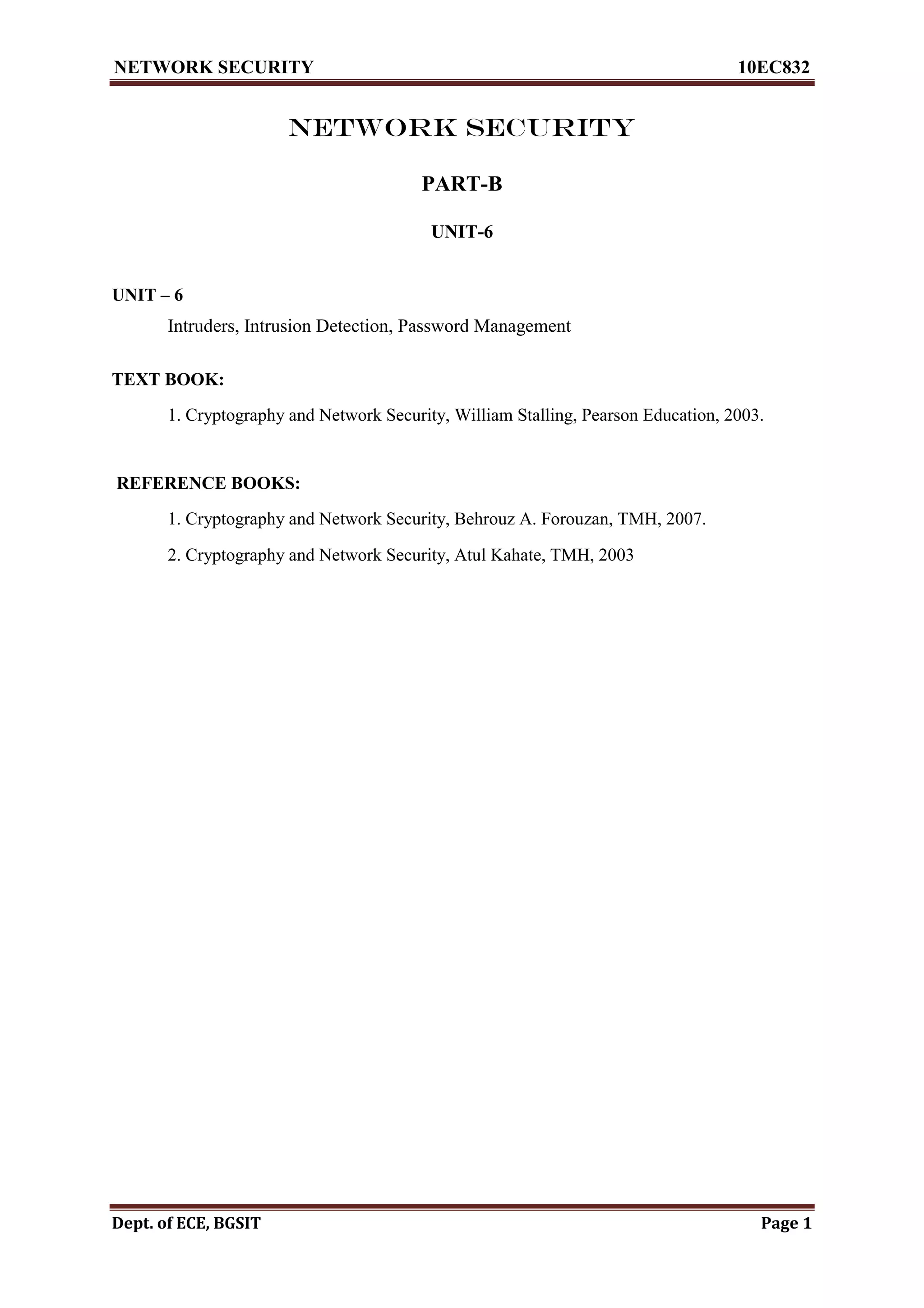 NETWORK SECURITY 10EC832
Dept. of ECE, BGSIT Page 1
NETWORK SECURITY
PART-B
UNIT-6

UNIT – 6
Intruders, Intrusion Detection, Password Management
TEXT BOOK:
1. Cryptography and Network Security, William Stalling, Pearson Education, 2003.
REFERENCE BOOKS:
1. Cryptography and Network Security, Behrouz A. Forouzan, TMH, 2007.
2. Cryptography and Network Security, Atul Kahate, TMH, 2003
 