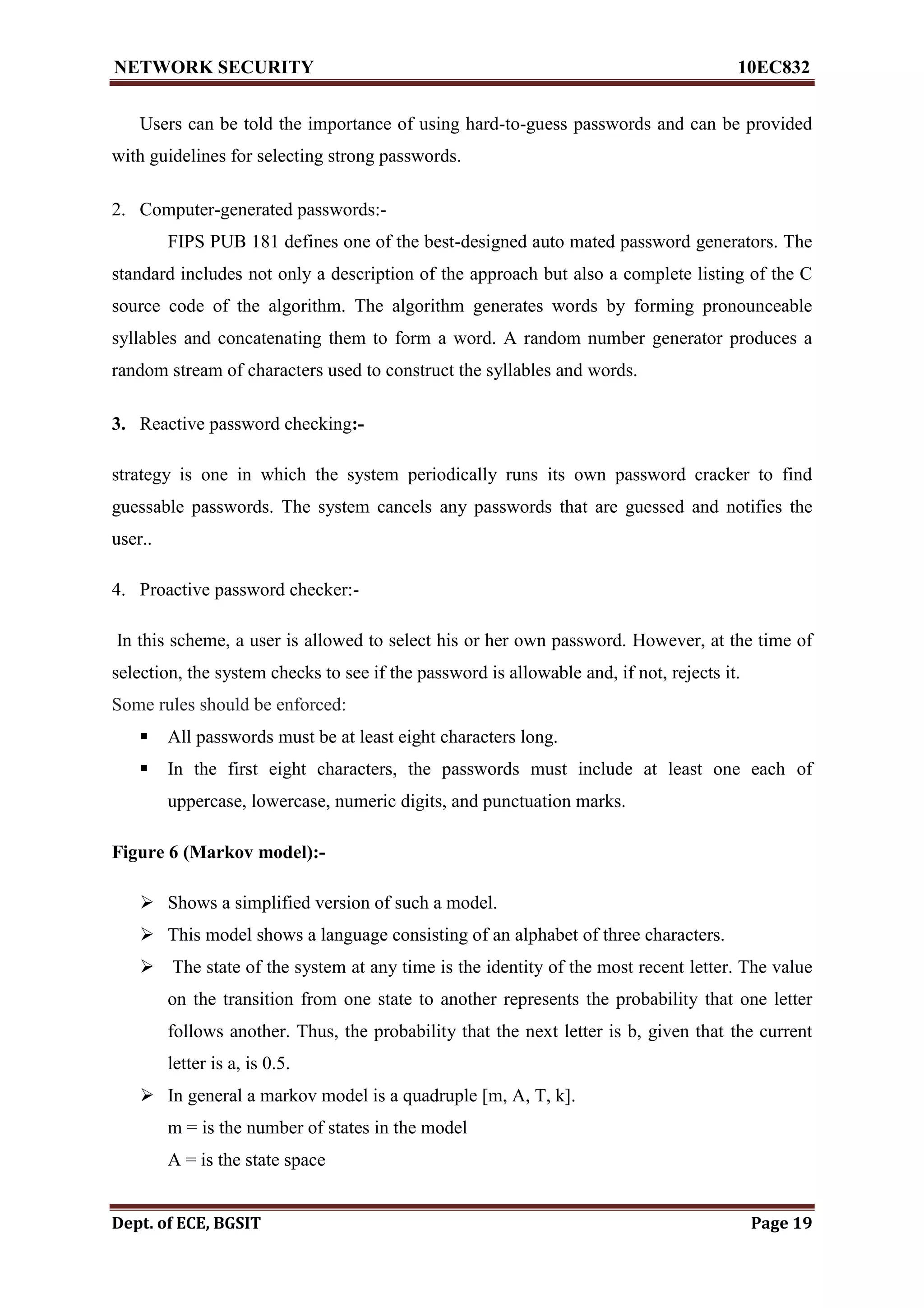 NETWORK SECURITY 10EC832
Dept. of ECE, BGSIT Page 19
Users can be told the importance of using hard-to-guess passwords and can be provided
with guidelines for selecting strong passwords.
2. Computer-generated passwords:-
FIPS PUB 181 defines one of the best-designed auto mated password generators. The
standard includes not only a description of the approach but also a complete listing of the C
source code of the algorithm. The algorithm generates words by forming pronounceable
syllables and concatenating them to form a word. A random number generator produces a
random stream of characters used to construct the syllables and words.
3. Reactive password checking:-
strategy is one in which the system periodically runs its own password cracker to find
guessable passwords. The system cancels any passwords that are guessed and notifies the
user..
4. Proactive password checker:-
In this scheme, a user is allowed to select his or her own password. However, at the time of
selection, the system checks to see if the password is allowable and, if not, rejects it.
Some rules should be enforced:
 All passwords must be at least eight characters long.
 In the first eight characters, the passwords must include at least one each of
uppercase, lowercase, numeric digits, and punctuation marks.
Figure 6 (Markov model):-
 Shows a simplified version of such a model.
 This model shows a language consisting of an alphabet of three characters.
 The state of the system at any time is the identity of the most recent letter. The value
on the transition from one state to another represents the probability that one letter
follows another. Thus, the probability that the next letter is b, given that the current
letter is a, is 0.5.
 In general a markov model is a quadruple [m, A, T, k].
m = is the number of states in the model
A = is the state space
 