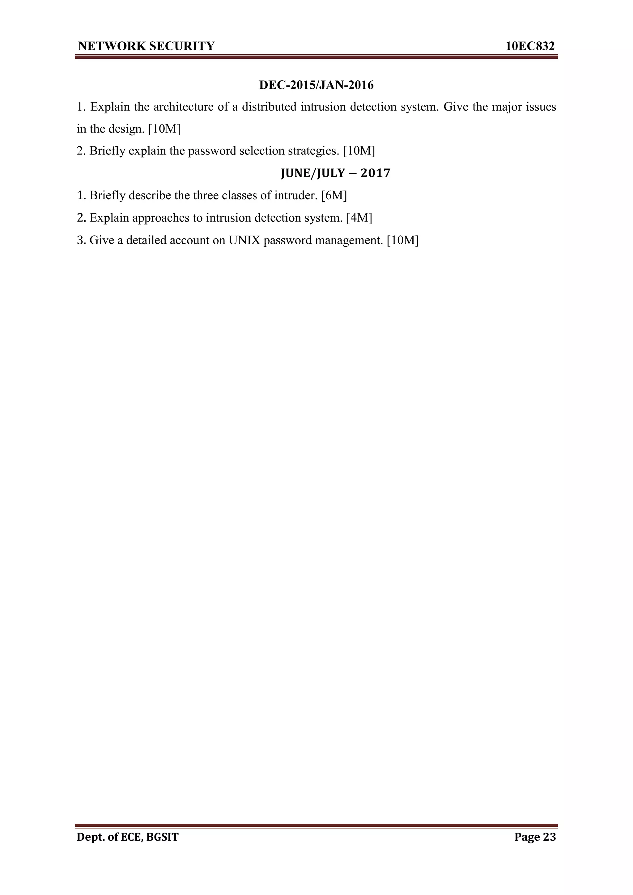 NETWORK SECURITY 10EC832
Dept. of ECE, BGSIT Page 23
DEC-2015/JAN-2016
1. Explain the architecture of a distributed intrusion detection system. Give the major issues
in the design. [10M]
2. Briefly explain the password selection strategies. [10M]
𝐉𝐔𝐍𝐄/𝐉𝐔𝐋𝐘 − 𝟐𝟎𝟏𝟕
1. Briefly describe the three classes of intruder. [6M]
2. Explain approaches to intrusion detection system. [4M]
3. Give a detailed account on UNIX password management. [10M]
 