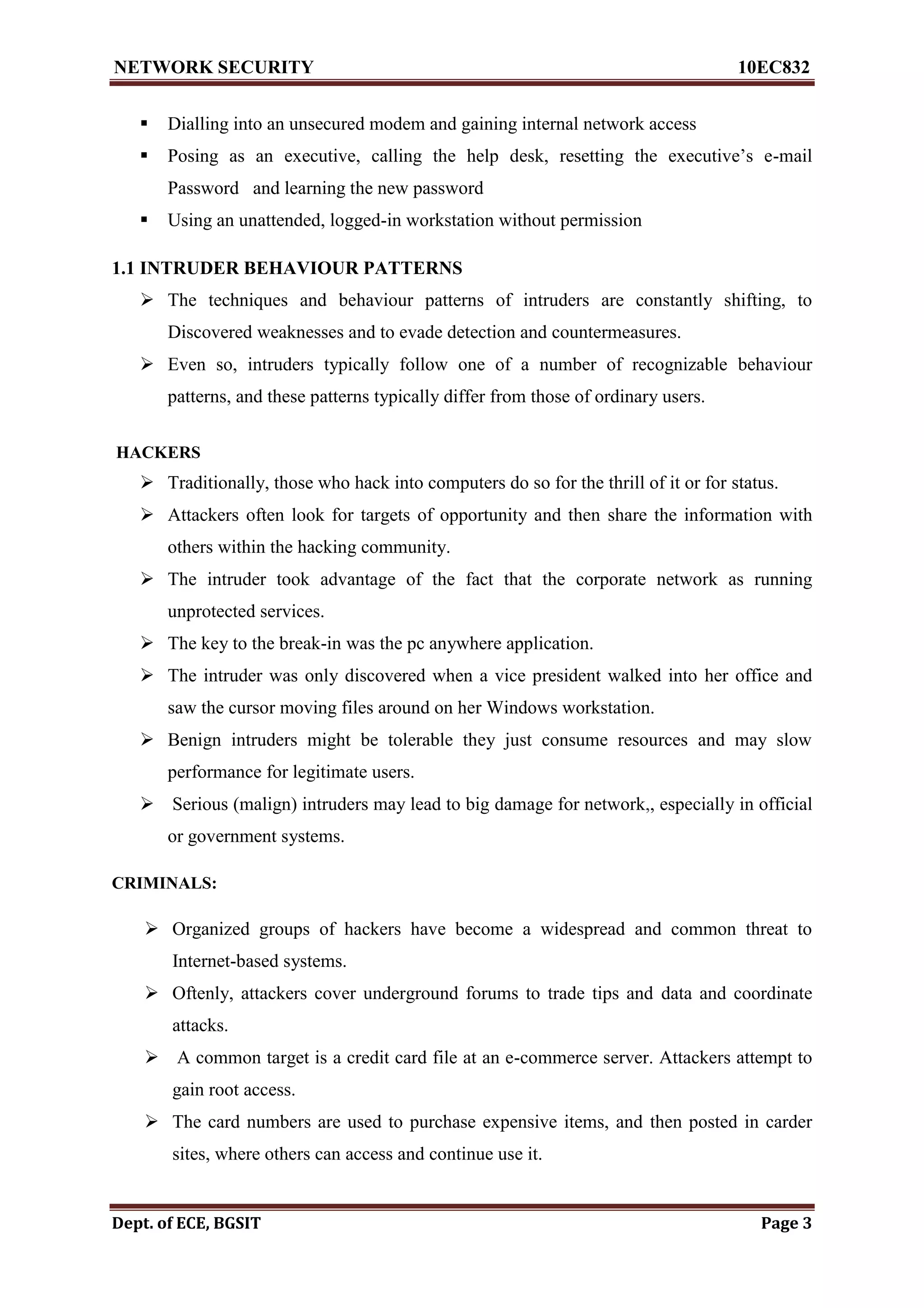 NETWORK SECURITY 10EC832
Dept. of ECE, BGSIT Page 3
 Dialling into an unsecured modem and gaining internal network access
 Posing as an executive, calling the help desk, resetting the executive’s e-mail
Password and learning the new password
 Using an unattended, logged-in workstation without permission
1.1 INTRUDER BEHAVIOUR PATTERNS
 The techniques and behaviour patterns of intruders are constantly shifting, to
Discovered weaknesses and to evade detection and countermeasures.
 Even so, intruders typically follow one of a number of recognizable behaviour
patterns, and these patterns typically differ from those of ordinary users.
HACKERS
 Traditionally, those who hack into computers do so for the thrill of it or for status.
 Attackers often look for targets of opportunity and then share the information with
others within the hacking community.
 The intruder took advantage of the fact that the corporate network as running
unprotected services.
 The key to the break-in was the pc anywhere application.
 The intruder was only discovered when a vice president walked into her office and
saw the cursor moving files around on her Windows workstation.
 Benign intruders might be tolerable they just consume resources and may slow
performance for legitimate users.
 Serious (malign) intruders may lead to big damage for network,, especially in official
or government systems.
CRIMINALS:
 Organized groups of hackers have become a widespread and common threat to
Internet-based systems.
 Oftenly, attackers cover underground forums to trade tips and data and coordinate
attacks.
 A common target is a credit card file at an e-commerce server. Attackers attempt to
gain root access.
 The card numbers are used to purchase expensive items, and then posted in carder
sites, where others can access and continue use it.
 