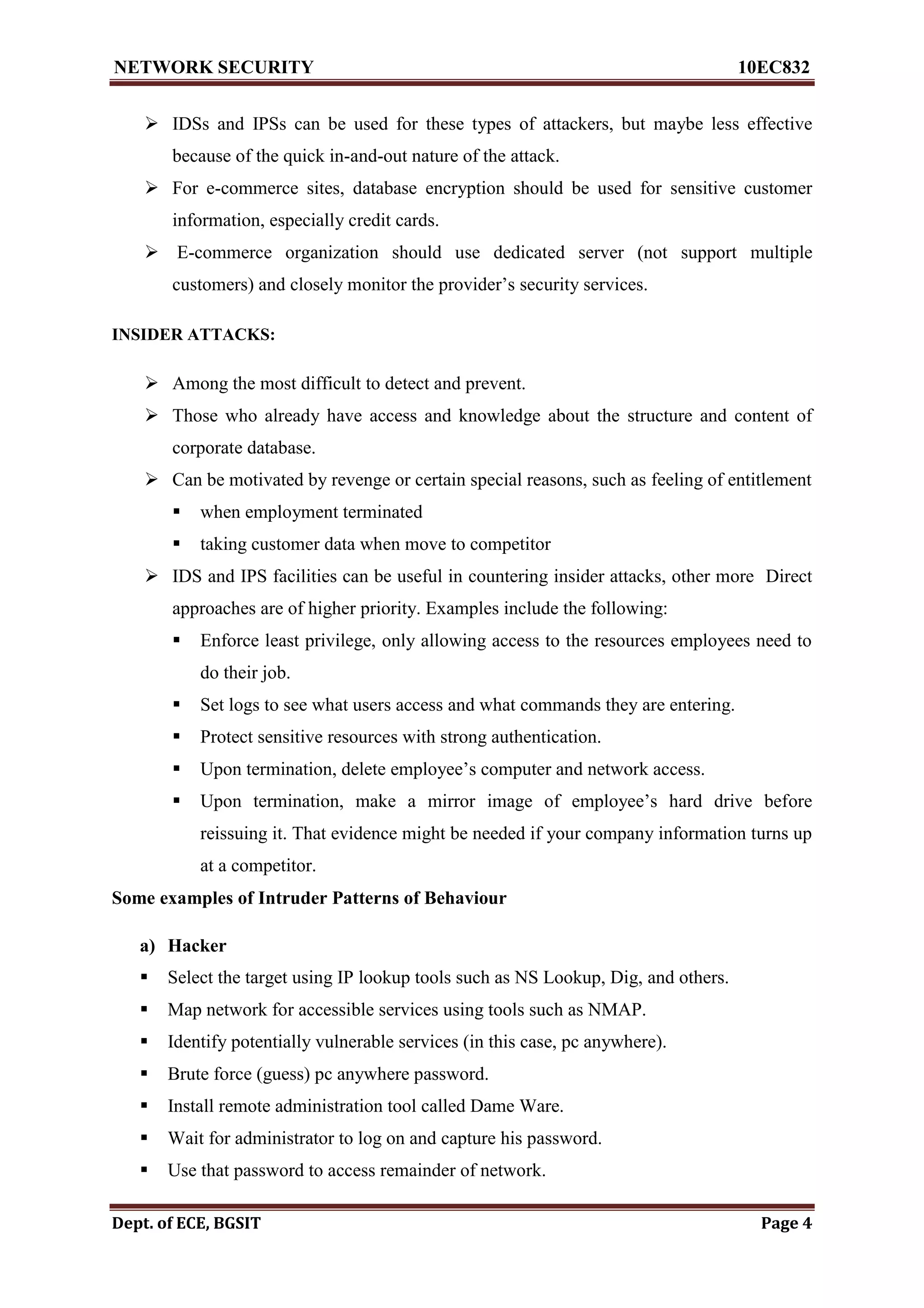 NETWORK SECURITY 10EC832
Dept. of ECE, BGSIT Page 4
 IDSs and IPSs can be used for these types of attackers, but maybe less effective
because of the quick in-and-out nature of the attack.
 For e-commerce sites, database encryption should be used for sensitive customer
information, especially credit cards.
 E-commerce organization should use dedicated server (not support multiple
customers) and closely monitor the provider’s security services.
INSIDER ATTACKS:
 Among the most difficult to detect and prevent.
 Those who already have access and knowledge about the structure and content of
corporate database.
 Can be motivated by revenge or certain special reasons, such as feeling of entitlement
 when employment terminated
 taking customer data when move to competitor
 IDS and IPS facilities can be useful in countering insider attacks, other more Direct
approaches are of higher priority. Examples include the following:
 Enforce least privilege, only allowing access to the resources employees need to
do their job.
 Set logs to see what users access and what commands they are entering.
 Protect sensitive resources with strong authentication.
 Upon termination, delete employee’s computer and network access.
 Upon termination, make a mirror image of employee’s hard drive before
reissuing it. That evidence might be needed if your company information turns up
at a competitor.
Some examples of Intruder Patterns of Behaviour
a) Hacker
 Select the target using IP lookup tools such as NS Lookup, Dig, and others.
 Map network for accessible services using tools such as NMAP.
 Identify potentially vulnerable services (in this case, pc anywhere).
 Brute force (guess) pc anywhere password.
 Install remote administration tool called Dame Ware.
 Wait for administrator to log on and capture his password.
 Use that password to access remainder of network.
 