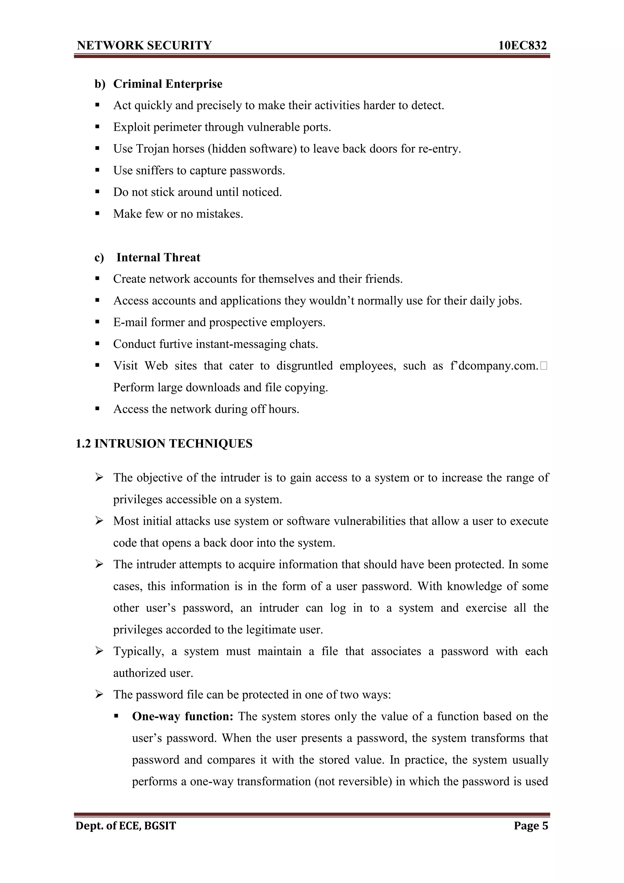 NETWORK SECURITY 10EC832
Dept. of ECE, BGSIT Page 5
b) Criminal Enterprise
 Act quickly and precisely to make their activities harder to detect.
 Exploit perimeter through vulnerable ports.
 Use Trojan horses (hidden software) to leave back doors for re-entry.
 Use sniffers to capture passwords.
 Do not stick around until noticed.
 Make few or no mistakes.
c) Internal Threat
 Create network accounts for themselves and their friends.
 Access accounts and applications they wouldn’t normally use for their daily jobs.
 E-mail former and prospective employers.
 Conduct furtive instant-messaging chats.
 Visit Web sites that cater to disgruntled employees, such as f’dcompany.com.
Perform large downloads and file copying.
 Access the network during off hours.
1.2 INTRUSION TECHNIQUES
 The objective of the intruder is to gain access to a system or to increase the range of
privileges accessible on a system.
 Most initial attacks use system or software vulnerabilities that allow a user to execute
code that opens a back door into the system.
 The intruder attempts to acquire information that should have been protected. In some
cases, this information is in the form of a user password. With knowledge of some
other user’s password, an intruder can log in to a system and exercise all the
privileges accorded to the legitimate user.
 Typically, a system must maintain a file that associates a password with each
authorized user.
 The password file can be protected in one of two ways:
 One-way function: The system stores only the value of a function based on the
user’s password. When the user presents a password, the system transforms that
password and compares it with the stored value. In practice, the system usually
performs a one-way transformation (not reversible) in which the password is used
 