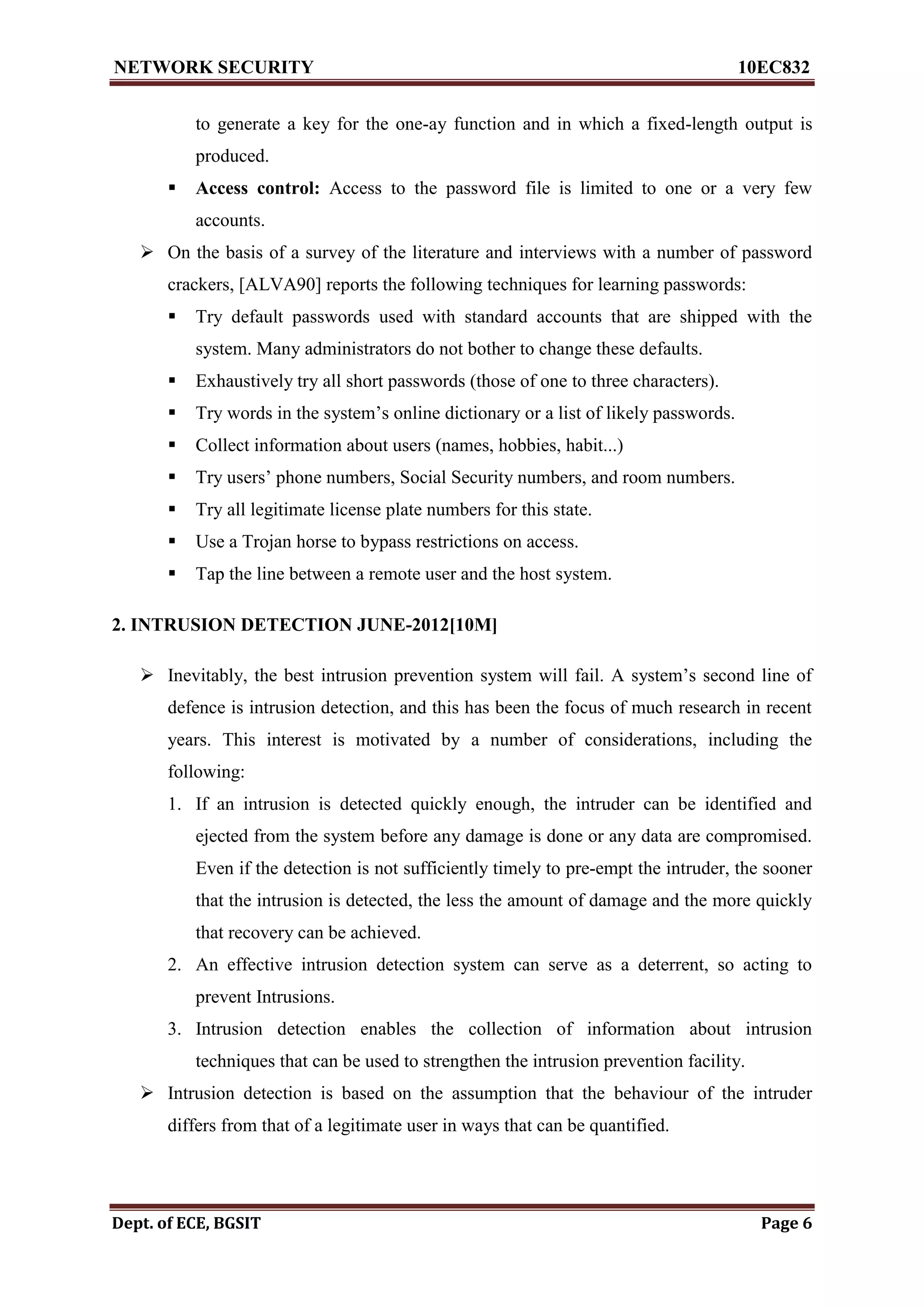 NETWORK SECURITY 10EC832
Dept. of ECE, BGSIT Page 6
to generate a key for the one-ay function and in which a fixed-length output is
produced.
 Access control: Access to the password file is limited to one or a very few
accounts.
 On the basis of a survey of the literature and interviews with a number of password
crackers, [ALVA90] reports the following techniques for learning passwords:
 Try default passwords used with standard accounts that are shipped with the
system. Many administrators do not bother to change these defaults.
 Exhaustively try all short passwords (those of one to three characters).
 Try words in the system’s online dictionary or a list of likely passwords.
 Collect information about users (names, hobbies, habit...)
 Try users’ phone numbers, Social Security numbers, and room numbers.
 Try all legitimate license plate numbers for this state.
 Use a Trojan horse to bypass restrictions on access.
 Tap the line between a remote user and the host system.
2. INTRUSION DETECTION JUNE-2012[10M]
 Inevitably, the best intrusion prevention system will fail. A system’s second line of
defence is intrusion detection, and this has been the focus of much research in recent
years. This interest is motivated by a number of considerations, including the
following:
1. If an intrusion is detected quickly enough, the intruder can be identified and
ejected from the system before any damage is done or any data are compromised.
Even if the detection is not sufficiently timely to pre-empt the intruder, the sooner
that the intrusion is detected, the less the amount of damage and the more quickly
that recovery can be achieved.
2. An effective intrusion detection system can serve as a deterrent, so acting to
prevent Intrusions.
3. Intrusion detection enables the collection of information about intrusion
techniques that can be used to strengthen the intrusion prevention facility.
 Intrusion detection is based on the assumption that the behaviour of the intruder
differs from that of a legitimate user in ways that can be quantified.
 
