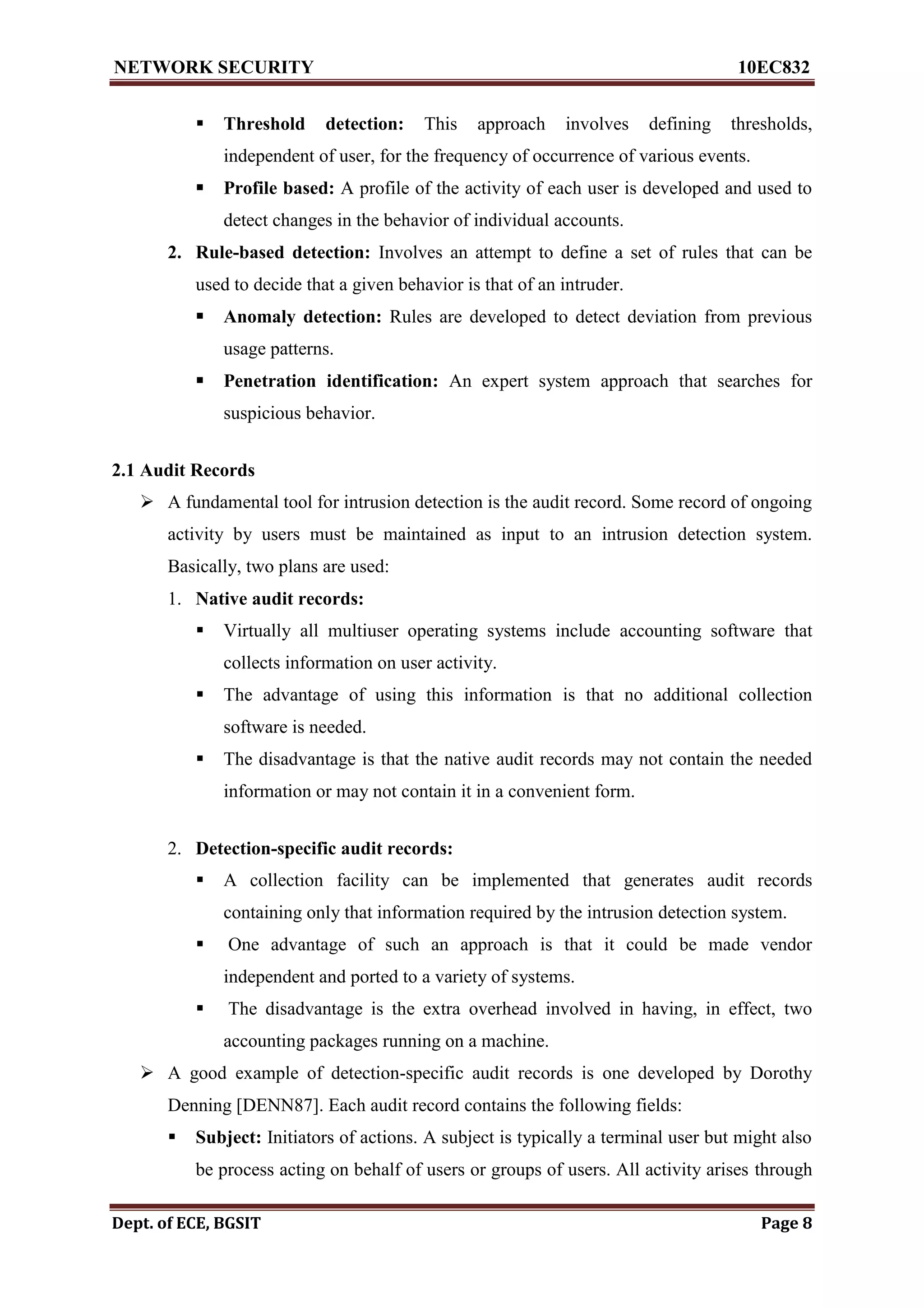 NETWORK SECURITY 10EC832
Dept. of ECE, BGSIT Page 8
 Threshold detection: This approach involves defining thresholds,
independent of user, for the frequency of occurrence of various events.
 Profile based: A profile of the activity of each user is developed and used to
detect changes in the behavior of individual accounts.
2. Rule-based detection: Involves an attempt to define a set of rules that can be
used to decide that a given behavior is that of an intruder.
 Anomaly detection: Rules are developed to detect deviation from previous
usage patterns.
 Penetration identification: An expert system approach that searches for
suspicious behavior.
2.1 Audit Records
 A fundamental tool for intrusion detection is the audit record. Some record of ongoing
activity by users must be maintained as input to an intrusion detection system.
Basically, two plans are used:
1. Native audit records:
 Virtually all multiuser operating systems include accounting software that
collects information on user activity.
 The advantage of using this information is that no additional collection
software is needed.
 The disadvantage is that the native audit records may not contain the needed
information or may not contain it in a convenient form.
2. Detection-specific audit records:
 A collection facility can be implemented that generates audit records
containing only that information required by the intrusion detection system.
 One advantage of such an approach is that it could be made vendor
independent and ported to a variety of systems.
 The disadvantage is the extra overhead involved in having, in effect, two
accounting packages running on a machine.
 A good example of detection-specific audit records is one developed by Dorothy
Denning [DENN87]. Each audit record contains the following fields:
 Subject: Initiators of actions. A subject is typically a terminal user but might also
be process acting on behalf of users or groups of users. All activity arises through
 