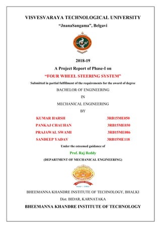 VISVESVARAYA TECHNOLOGICAL UNIVERSITY
“JnanaSangama”, Belgavi
2018-19
A Project Report of Phase-I on
“FOUR WHEEL STEERING SYSTEM”
Submitted in partial fulfillment of the requirements for the award of degree
BACHELOR OF ENGINEERING
IN
MECHANICAL ENGINEERING
BY
KUMAR HARSH 3RB15ME050
PANKAJ CHAUHAN 3RB15ME030
PRAJAWAL SWAMI 3RB15ME086
SANDEEP YADAV 3RB15ME118
Under the esteemed guidance of
Prof. Raj Reddy
(DEPARTMENT OF MECHANICAL ENGINEERING)
BHEEMANNA KHANDRE INSTITUTE OF TECHNOLOGY, BHALKI
Dist. BIDAR, KARNATAKA
BHEEMANNA KHANDRE INSTITUTE OF TECHNOLOGY
 