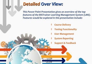 DetailedDetailed Over View:Over View:
This Power Point Presentation gives an overview of the top
features of the BISTrainer Learning Management System (LMS).
Features would be explored in this presentation include:
‡ Course Delivery
‡ Testing Functionality
‡ User Management
‡ System Reporting
‡ Support & Feedback
 