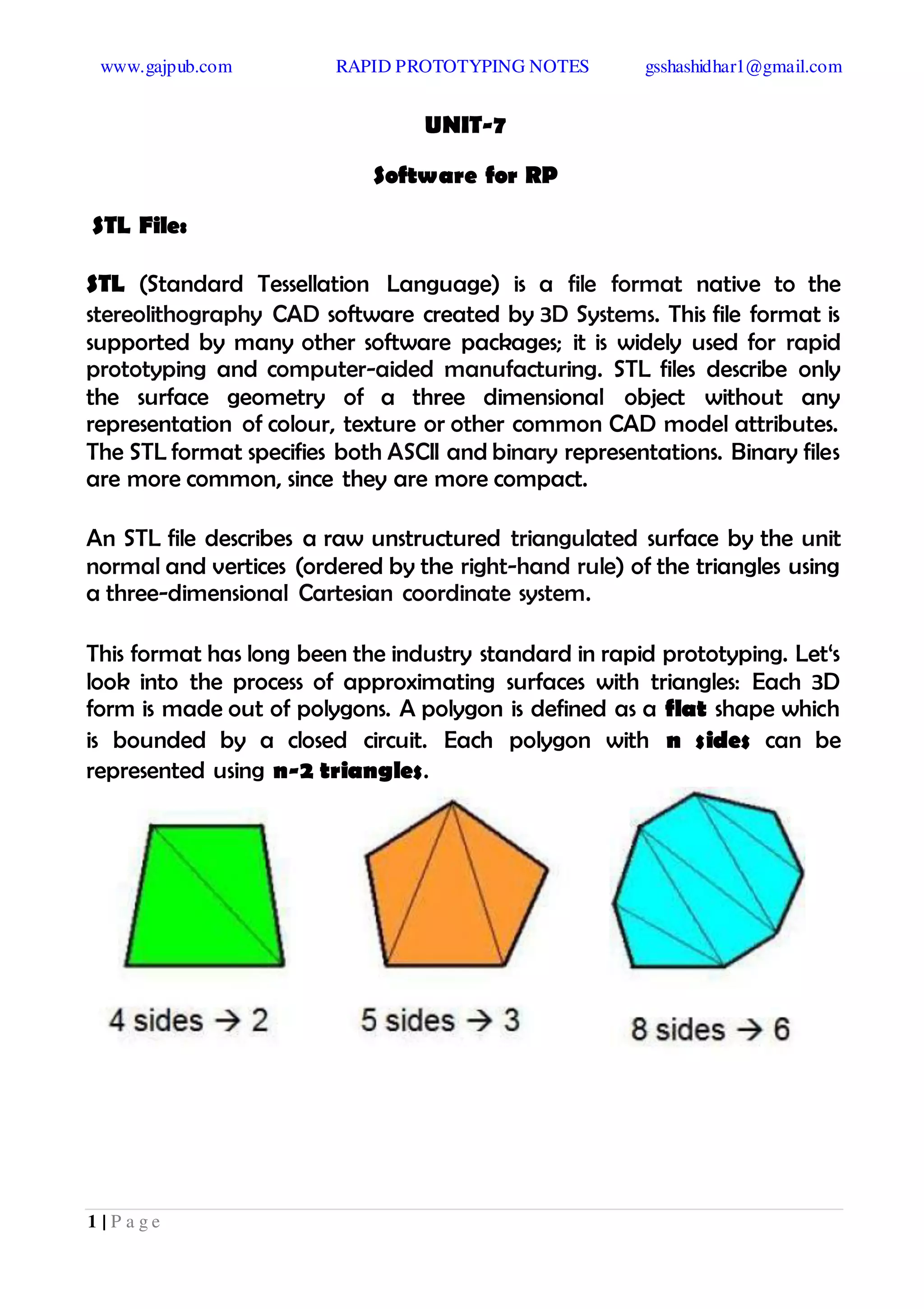www.gajpub.com RAPID PROTOTYPING NOTES gsshashidhar1@gmail.com
1 | P a g e
UNIT-7
Software for RP
STL File:
STL (Standard Tessellation Language) is a file format native to the
stereolithography CAD software created by 3D Systems. This file format is
supported by many other software packages; it is widely used for rapid
prototyping and computer-aided manufacturing. STL files describe only
the surface geometry of a three dimensional object without any
representation of colour, texture or other common CAD model attributes.
The STL format specifies both ASCII and binary representations. Binary files
are more common, since they are more compact.
An STL file describes a raw unstructured triangulated surface by the unit
normal and vertices (ordered by the right-hand rule) of the triangles using
a three-dimensional Cartesian coordinate system.
This format has long been the industry standard in rapid prototyping. Let‘s
look into the process of approximating surfaces with triangles: Each 3D
form is made out of polygons. A polygon is defined as a flat shape which
is bounded by a closed circuit. Each polygon with n sides can be
represented using n-2 triangles.
 