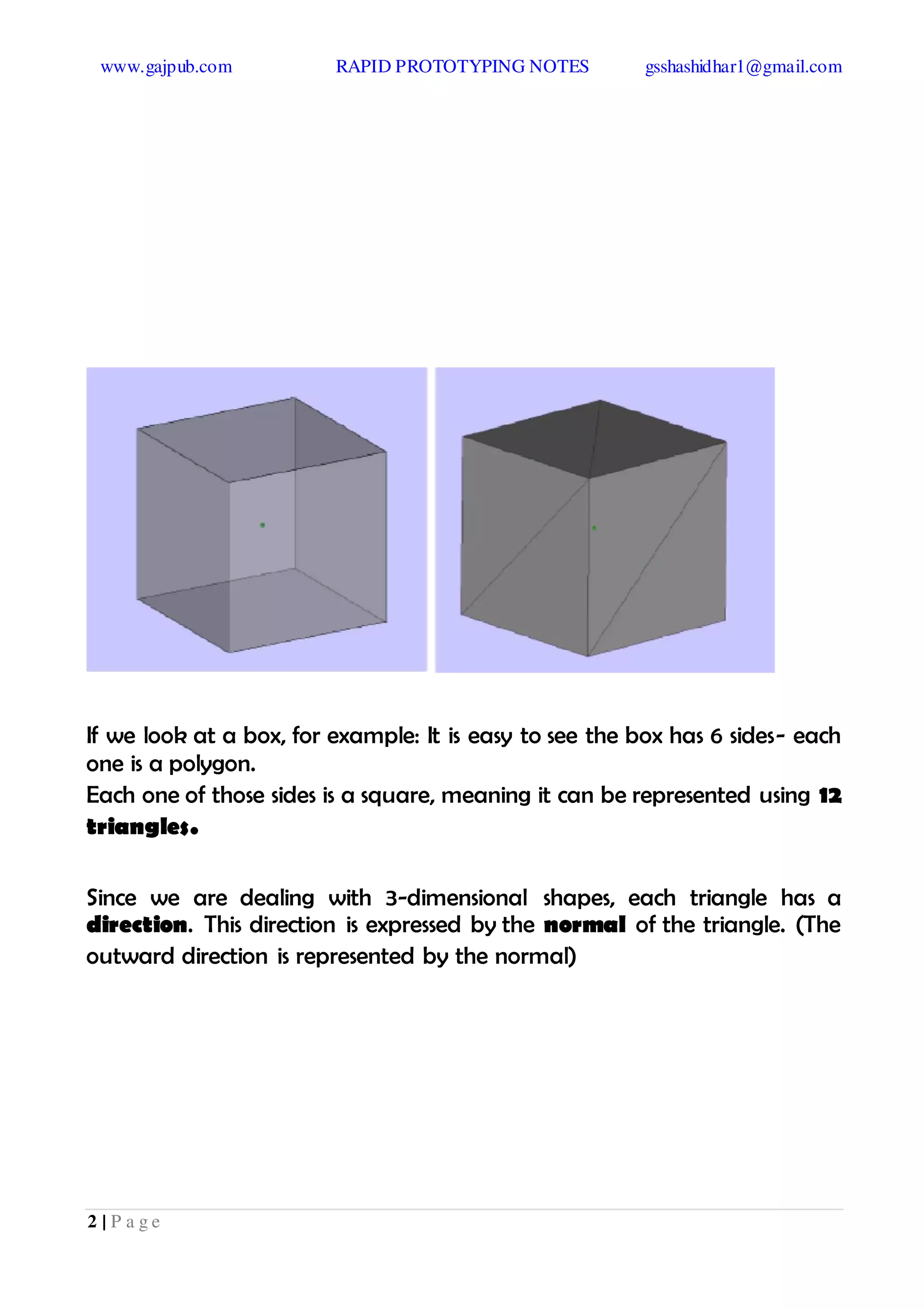 www.gajpub.com RAPID PROTOTYPING NOTES gsshashidhar1@gmail.com
2 | P a g e
If we look at a box, for example: It is easy to see the box has 6 sides- each
one is a polygon.
Each one of those sides is a square, meaning it can be represented using 12
triangles.
Since we are dealing with 3-dimensional shapes, each triangle has a
direction. This direction is expressed by the normal of the triangle. (The
outward direction is represented by the normal)
 