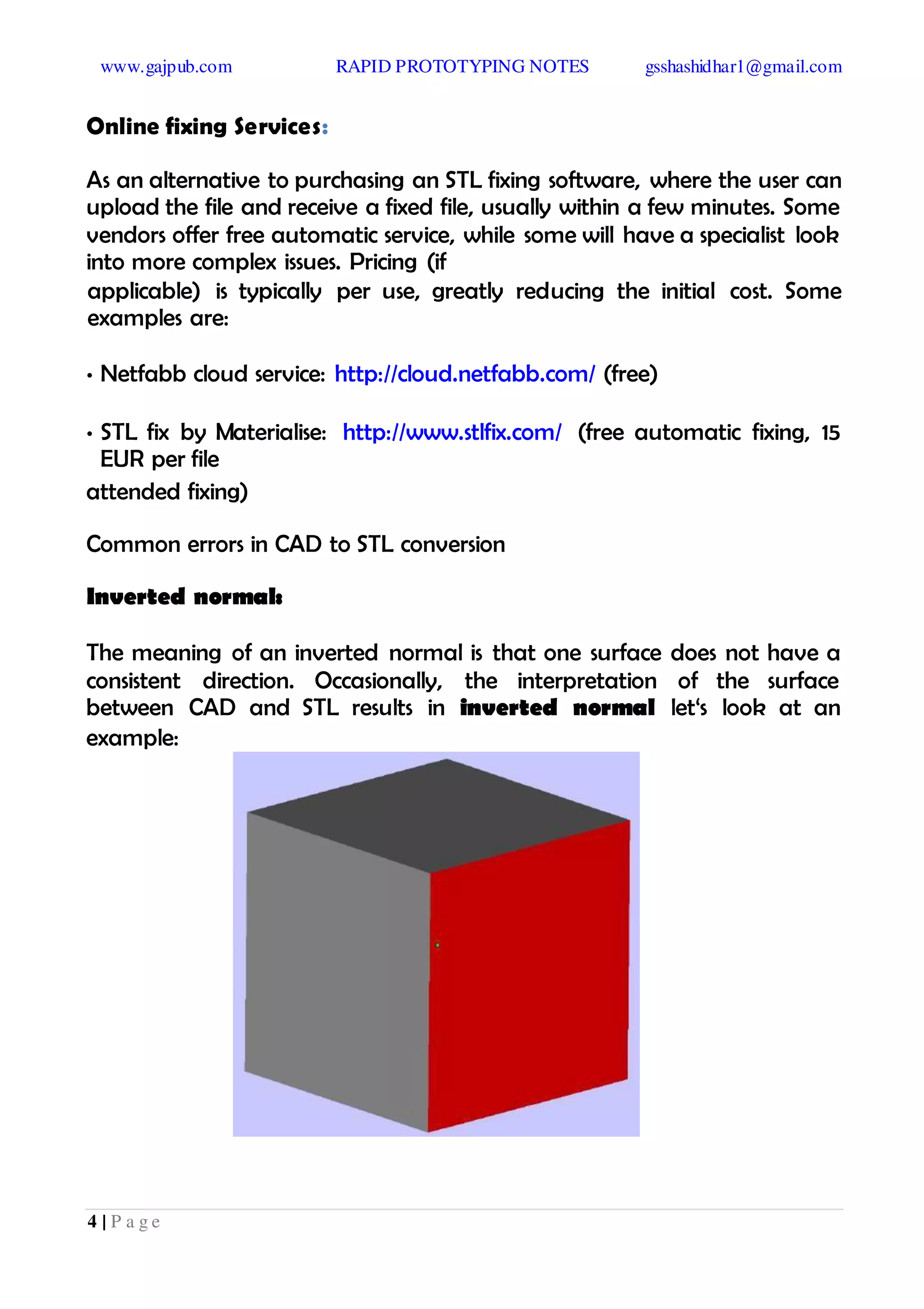 www.gajpub.com RAPID PROTOTYPING NOTES gsshashidhar1@gmail.com
4 | P a g e
Online fixing Services:
As an alternative to purchasing an STL fixing software, where the user can
upload the file and receive a fixed file, usually within a few minutes. Some
vendors offer free automatic service, while some will have a specialist look
into more complex issues. Pricing (if
applicable) is typically per use, greatly reducing the initial cost. Some
examples are:
• Netfabb cloud service: http://cloud.netfabb.com/ (free)
• STL fix by Materialise: http://www.stlfix.com/ (free automatic fixing, 15
EUR per file
attended fixing)
Common errors in CAD to STL conversion
Inverted normal:
The meaning of an inverted normal is that one surface does not have a
consistent direction. Occasionally, the interpretation of the surface
between CAD and STL results in inverted normal let‘s look at an
example:
 