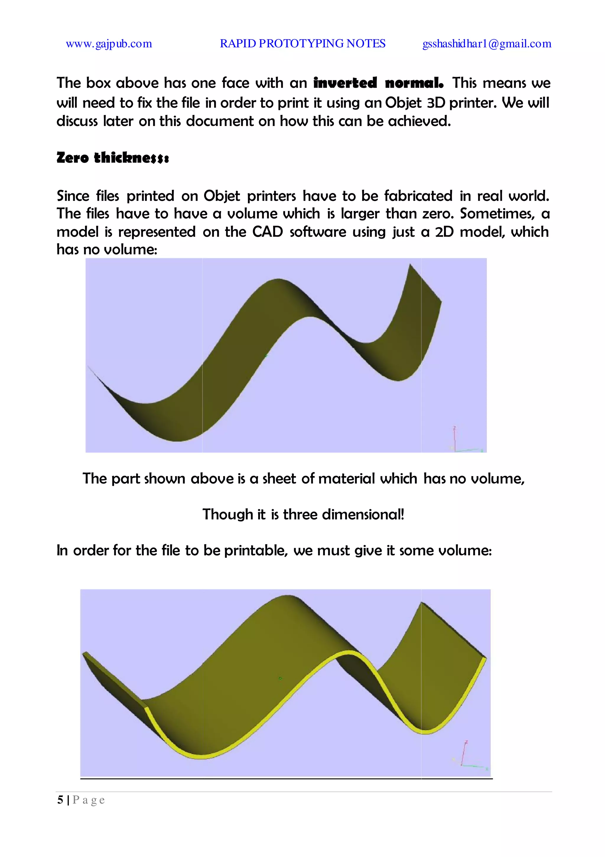 www.gajpub.com RAPID PROTOTYPING NOTES gsshashidhar1@gmail.com
5 | P a g e
The box above has one face with an inverted normal. This means we
will need to fix the file in order to print it using an Objet 3D printer. We will
discuss later on this document on how this can be achieved.
Zero thickness:
Since files printed on Objet printers have to be fabricated in real world.
The files have to have a volume which is larger than zero. Sometimes, a
model is represented on the CAD software using just a 2D model, which
has no volume:
The part shown above is a sheet of material which has no volume,
Though it is three dimensional!
In order for the file to be printable, we must give it some volume:
 