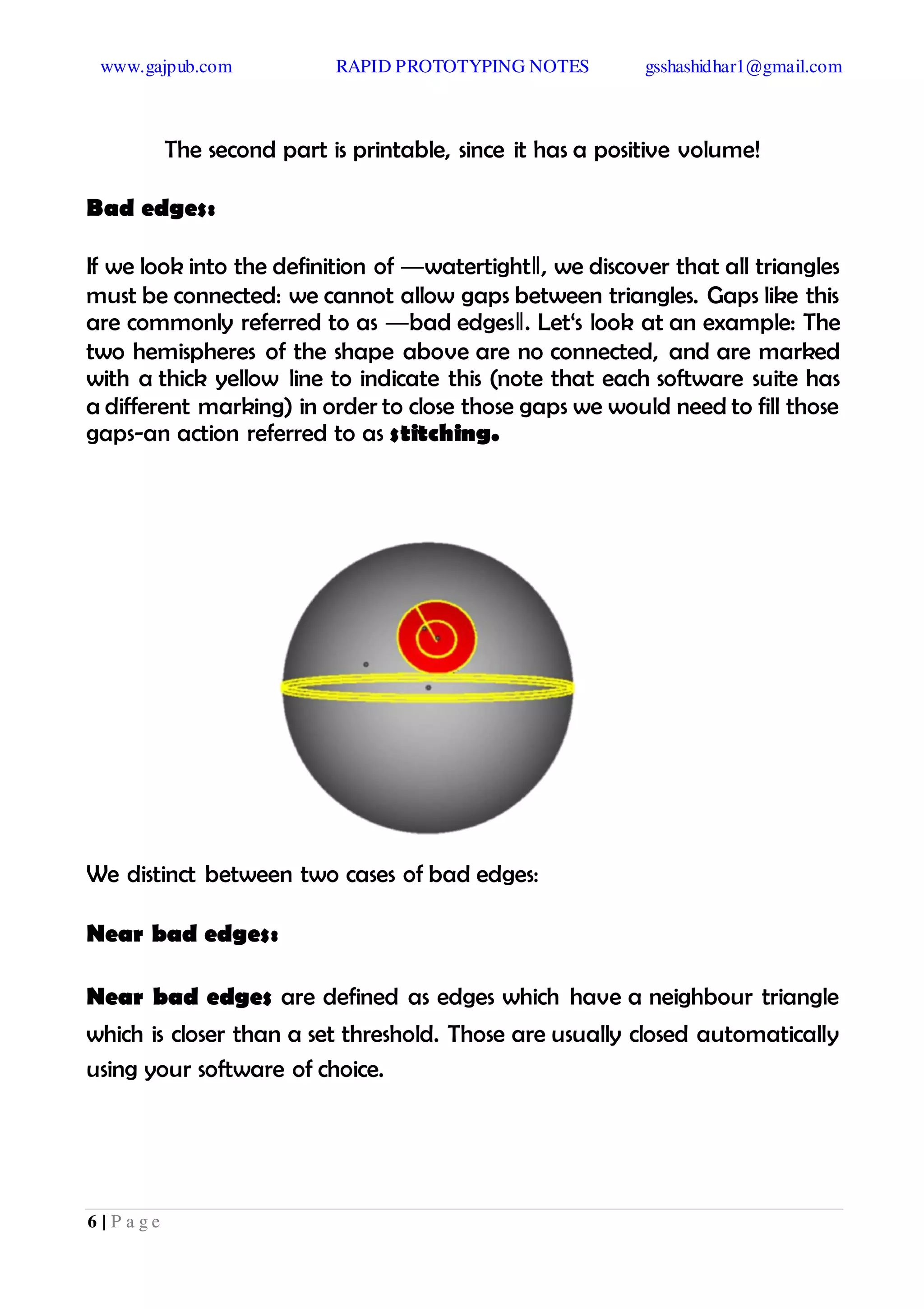 www.gajpub.com RAPID PROTOTYPING NOTES gsshashidhar1@gmail.com
6 | P a g e
The second part is printable, since it has a positive volume!
Bad edges:
If we look into the definition of ―watertight‖, we discover that all triangles
must be connected: we cannot allow gaps between triangles. Gaps like this
are commonly referred to as ―bad edges‖. Let‘s look at an example: The
two hemispheres of the shape above are no connected, and are marked
with a thick yellow line to indicate this (note that each software suite has
a different marking) in order to close those gaps we would need to fill those
gaps-an action referred to as stitching.
We distinct between two cases of bad edges:
Near bad edges:
Near bad edges are defined as edges which have a neighbour triangle
which is closer than a set threshold. Those are usually closed automatically
using your software of choice.
 