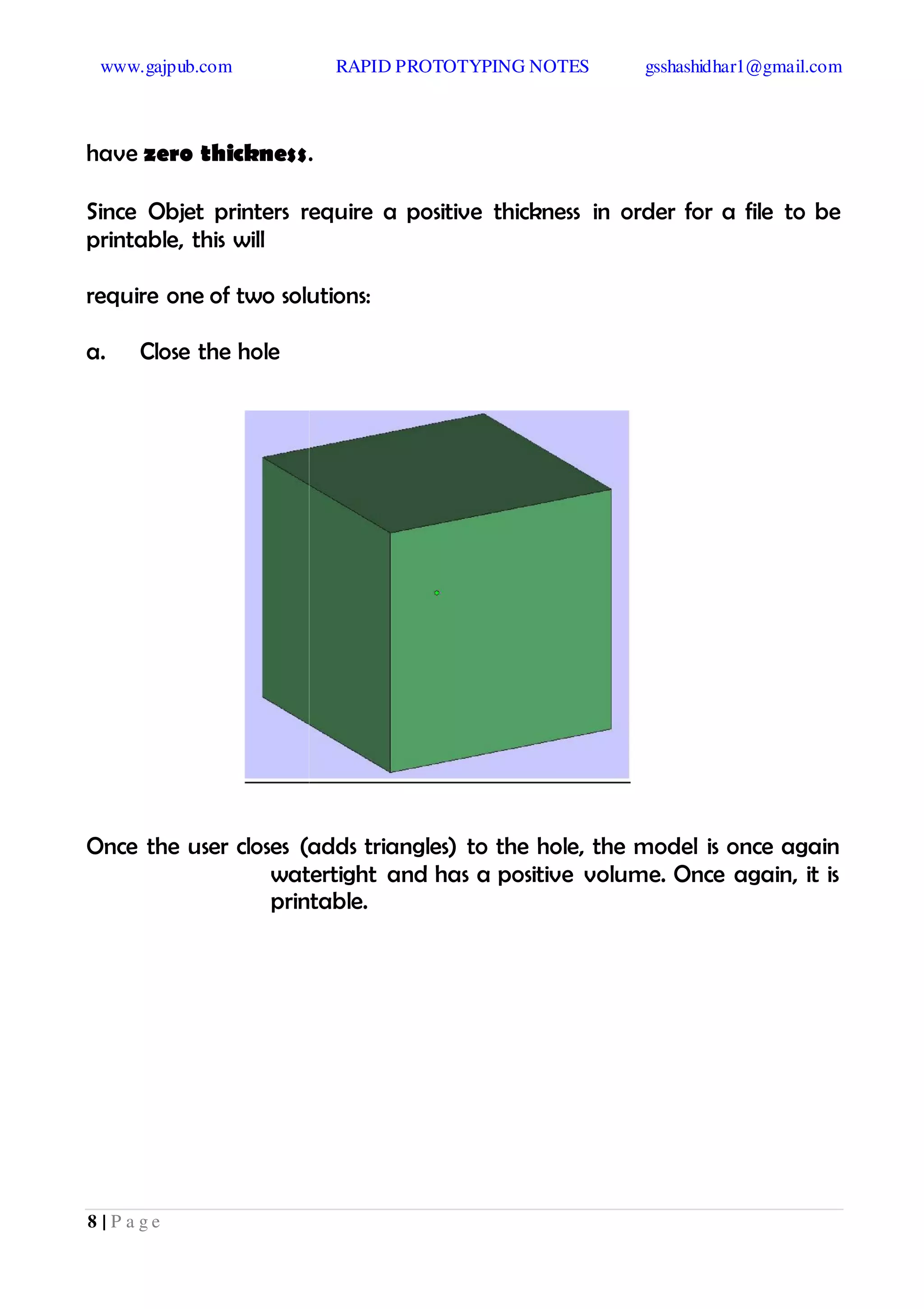 www.gajpub.com RAPID PROTOTYPING NOTES gsshashidhar1@gmail.com
8 | P a g e
have zero thickness.
Since Objet printers require a positive thickness in order for a file to be
printable, this will
require one of two solutions:
a. Close the hole
Once the user closes (adds triangles) to the hole, the model is once again
watertight and has a positive volume. Once again, it is
printable.
 
