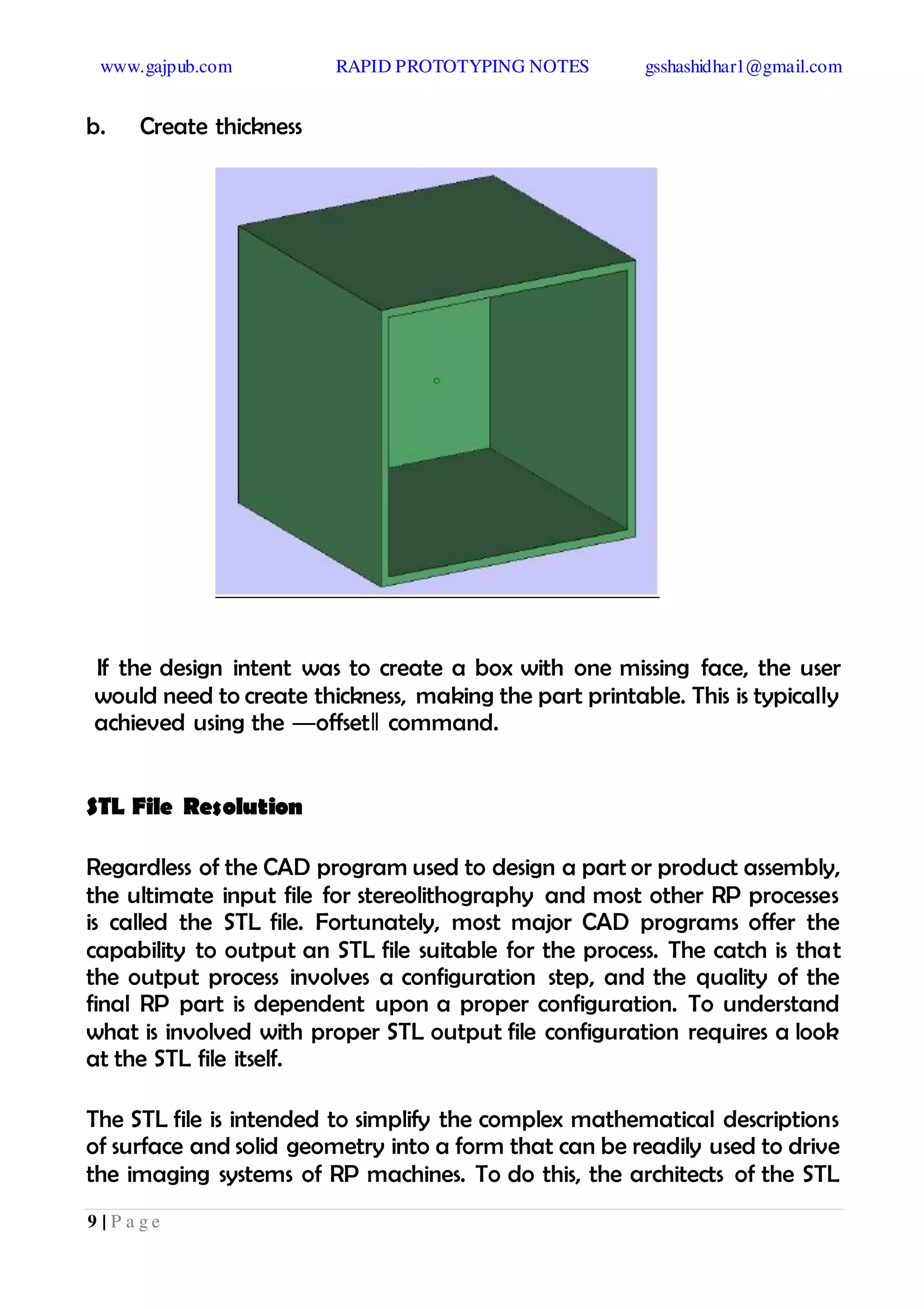 www.gajpub.com RAPID PROTOTYPING NOTES gsshashidhar1@gmail.com
9 | P a g e
b. Create thickness
If the design intent was to create a box with one missing face, the user
would need to create thickness, making the part printable. This is typically
achieved using the ―offset‖ command.
STL File Resolution
Regardless of the CAD program used to design a part or product assembly,
the ultimate input file for stereolithography and most other RP processes
is called the STL file. Fortunately, most major CAD programs offer the
capability to output an STL file suitable for the process. The catch is that
the output process involves a configuration step, and the quality of the
final RP part is dependent upon a proper configuration. To understand
what is involved with proper STL output file configuration requires a look
at the STL file itself.
The STL file is intended to simplify the complex mathematical descriptions
of surface and solid geometry into a form that can be readily used to drive
the imaging systems of RP machines. To do this, the architects of the STL
 