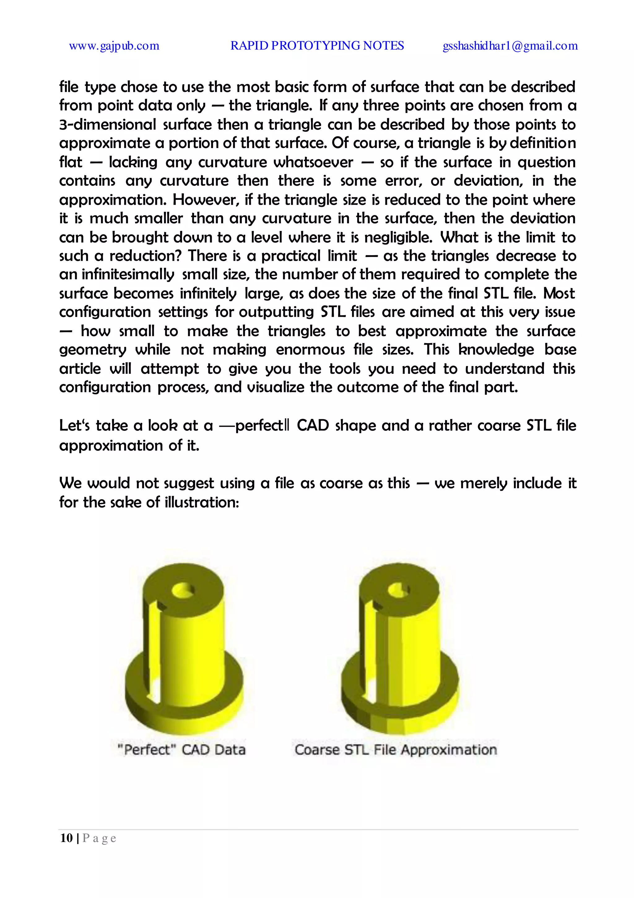 www.gajpub.com RAPID PROTOTYPING NOTES gsshashidhar1@gmail.com
10 | P a g e
file type chose to use the most basic form of surface that can be described
from point data only — the triangle. If any three points are chosen from a
3-dimensional surface then a triangle can be described by those points to
approximate a portion of that surface. Of course, a triangle is by definition
flat — lacking any curvature whatsoever — so if the surface in question
contains any curvature then there is some error, or deviation, in the
approximation. However, if the triangle size is reduced to the point where
it is much smaller than any curvature in the surface, then the deviation
can be brought down to a level where it is negligible. What is the limit to
such a reduction? There is a practical limit — as the triangles decrease to
an infinitesimally small size, the number of them required to complete the
surface becomes infinitely large, as does the size of the final STL file. Most
configuration settings for outputting STL files are aimed at this very issue
— how small to make the triangles to best approximate the surface
geometry while not making enormous file sizes. This knowledge base
article will attempt to give you the tools you need to understand this
configuration process, and visualize the outcome of the final part.
Let‘s take a look at a ―perfect‖ CAD shape and a rather coarse STL file
approximation of it.
We would not suggest using a file as coarse as this — we merely include it
for the sake of illustration:
 