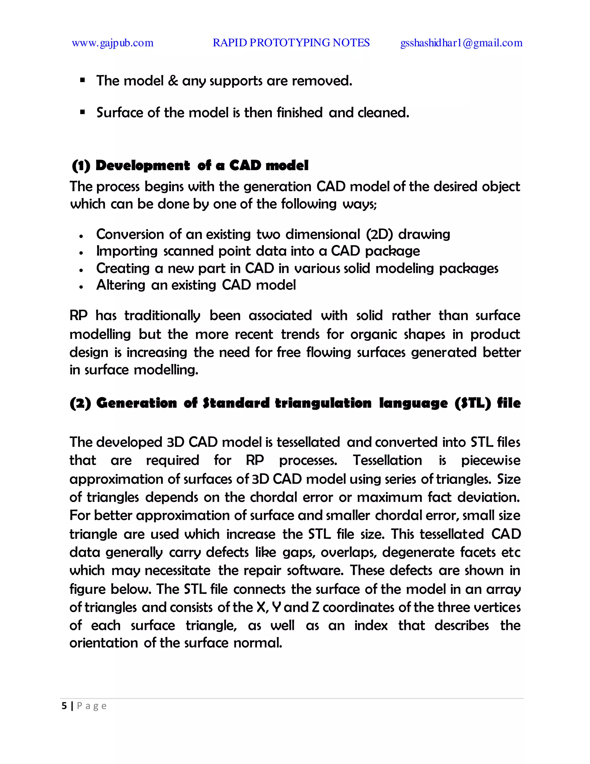 www.gajpub.com RAPID PROTOTYPING NOTES gsshashidhar1@gmail.com
5 | P a g e
 The model & any supports are removed.
 Surface of the model is then finished and cleaned.
(1) Development of a CAD model
The process begins with the generation CAD model of the desired object
which can be done by one of the following ways;
 Conversion of an existing two dimensional (2D) drawing
 Importing scanned point data into a CAD package
 Creating a new part in CAD in various solid modeling packages
 Altering an existing CAD model
RP has traditionally been associated with solid rather than surface
modelling but the more recent trends for organic shapes in product
design is increasing the need for free flowing surfaces generated better
in surface modelling.
(2) Generation of Standard triangulation language (STL) file
The developed 3D CAD model is tessellated and converted into STL files
that are required for RP processes. Tessellation is piecewise
approximation of surfaces of 3D CAD model using series of triangles. Size
of triangles depends on the chordal error or maximum fact deviation.
For better approximation of surface and smaller chordal error, small size
triangle are used which increase the STL file size. This tessellated CAD
data generally carry defects like gaps, overlaps, degenerate facets etc
which may necessitate the repair software. These defects are shown in
figure below. The STL file connects the surface of the model in an array
of triangles and consists of the X, Y and Z coordinates of the three vertices
of each surface triangle, as well as an index that describes the
orientation of the surface normal.
 