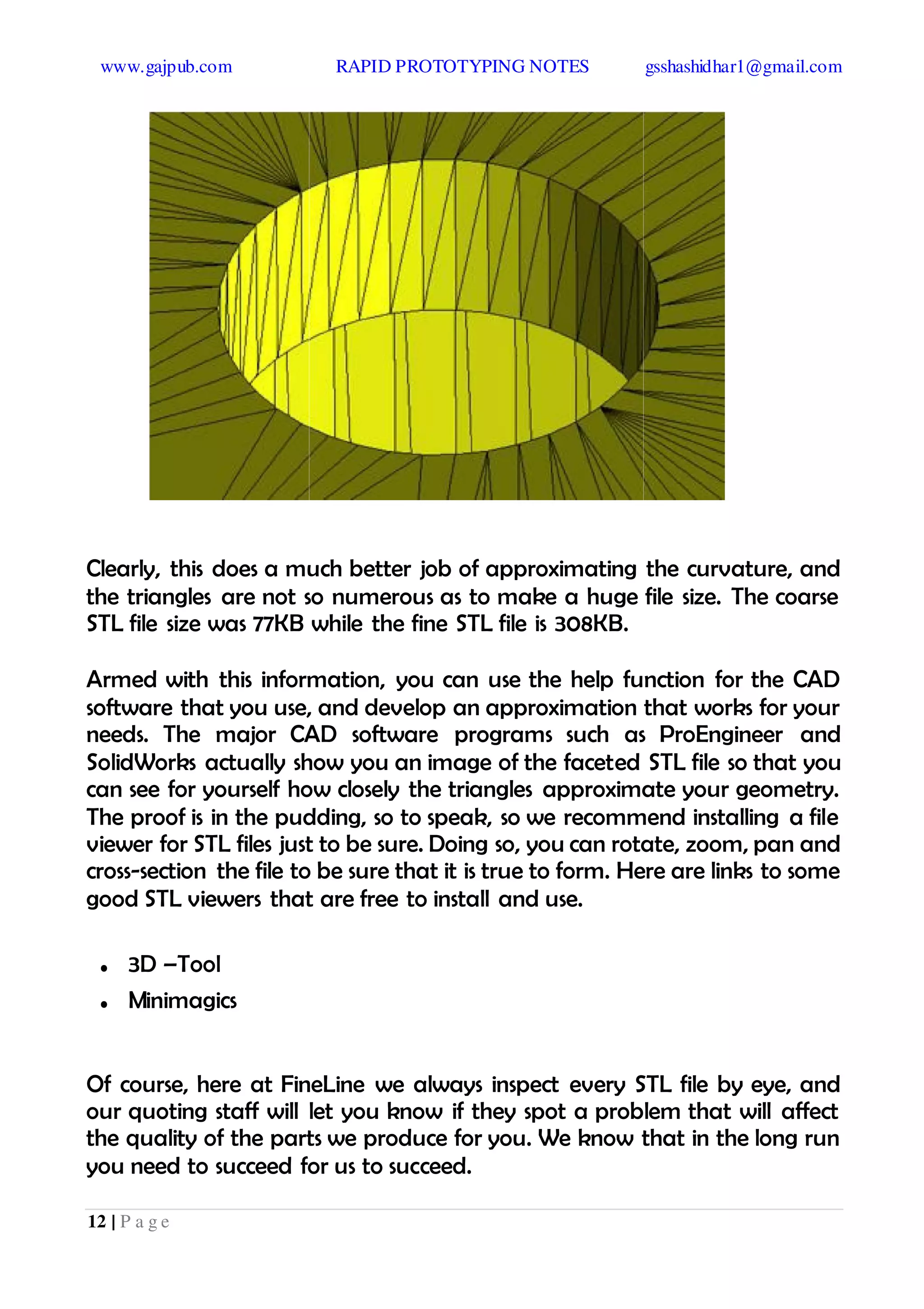 www.gajpub.com RAPID PROTOTYPING NOTES gsshashidhar1@gmail.com
12 | P a g e
Clearly, this does a much better job of approximating the curvature, and
the triangles are not so numerous as to make a huge file size. The coarse
STL file size was 77KB while the fine STL file is 308KB.
Armed with this information, you can use the help function for the CAD
software that you use, and develop an approximation that works for your
needs. The major CAD software programs such as ProEngineer and
SolidWorks actually show you an image of the faceted STL file so that you
can see for yourself how closely the triangles approximate your geometry.
The proof is in the pudding, so to speak, so we recommend installing a file
viewer for STL files just to be sure. Doing so, you can rotate, zoom, pan and
cross-section the file to be sure that it is true to form. Here are links to some
good STL viewers that are free to install and use.
• 3D –Tool
• Minimagics
Of course, here at FineLine we always inspect every STL file by eye, and
our quoting staff will let you know if they spot a problem that will affect
the quality of the parts we produce for you. We know that in the long run
you need to succeed for us to succeed.
 