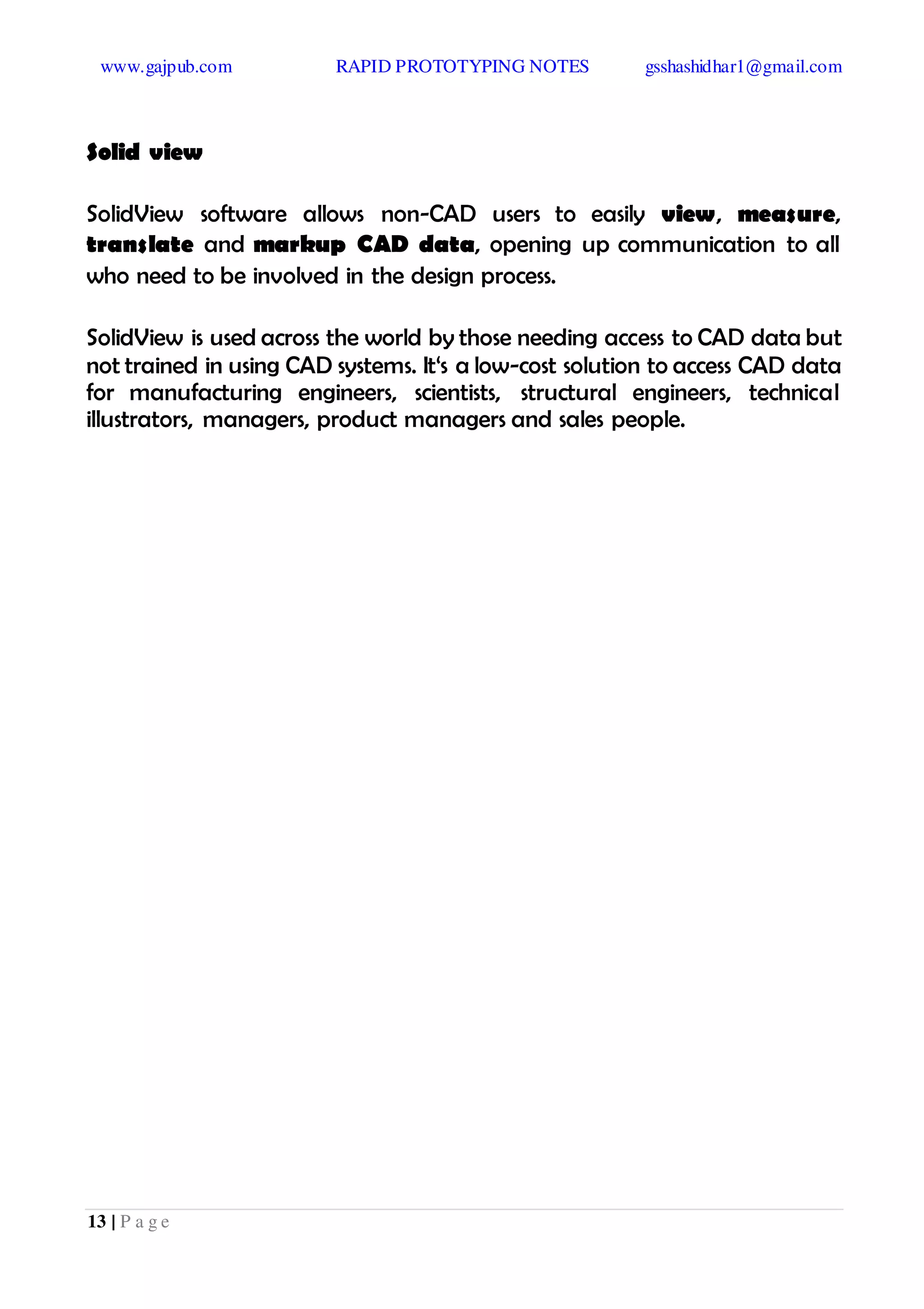 www.gajpub.com RAPID PROTOTYPING NOTES gsshashidhar1@gmail.com
13 | P a g e
Solid view
SolidView software allows non-CAD users to easily view, measure,
translate and markup CAD data, opening up communication to all
who need to be involved in the design process.
SolidView is used across the world by those needing access to CAD data but
not trained in using CAD systems. It‘s a low-cost solution to access CAD data
for manufacturing engineers, scientists, structural engineers, technical
illustrators, managers, product managers and sales people.
 