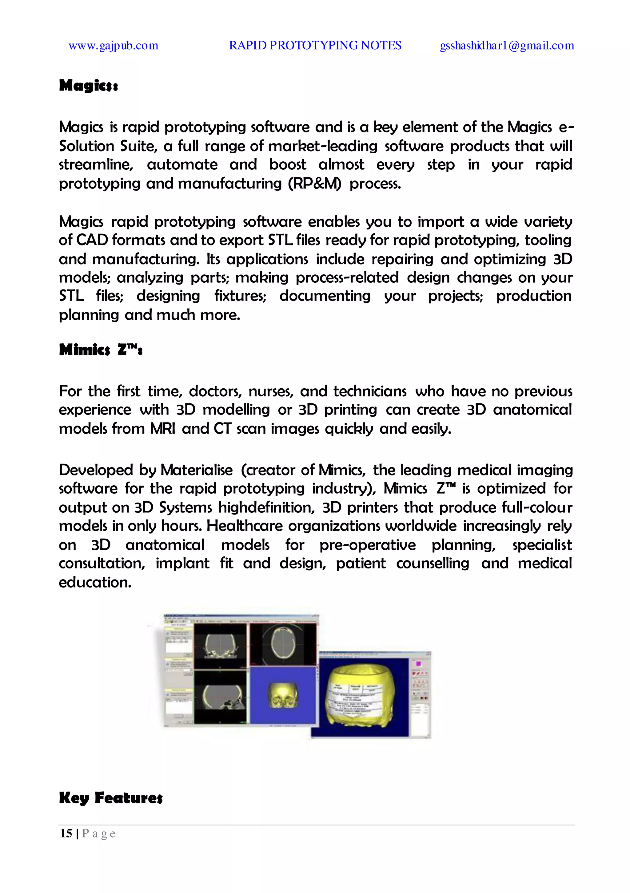 www.gajpub.com RAPID PROTOTYPING NOTES gsshashidhar1@gmail.com
15 | P a g e
Magics:
Magics is rapid prototyping software and is a key element of the Magics e-
Solution Suite, a full range of market-leading software products that will
streamline, automate and boost almost every step in your rapid
prototyping and manufacturing (RP&M) process.
Magics rapid prototyping software enables you to import a wide variety
of CAD formats and to export STL files ready for rapid prototyping, tooling
and manufacturing. Its applications include repairing and optimizing 3D
models; analyzing parts; making process-related design changes on your
STL files; designing fixtures; documenting your projects; production
planning and much more.
Mimics Z™:
For the first time, doctors, nurses, and technicians who have no previous
experience with 3D modelling or 3D printing can create 3D anatomical
models from MRI and CT scan images quickly and easily.
Developed by Materialise (creator of Mimics, the leading medical imaging
software for the rapid prototyping industry), Mimics Z™ is optimized for
output on 3D Systems highdefinition, 3D printers that produce full-colour
models in only hours. Healthcare organizations worldwide increasingly rely
on 3D anatomical models for pre-operative planning, specialist
consultation, implant fit and design, patient counselling and medical
education.
Key Features
 