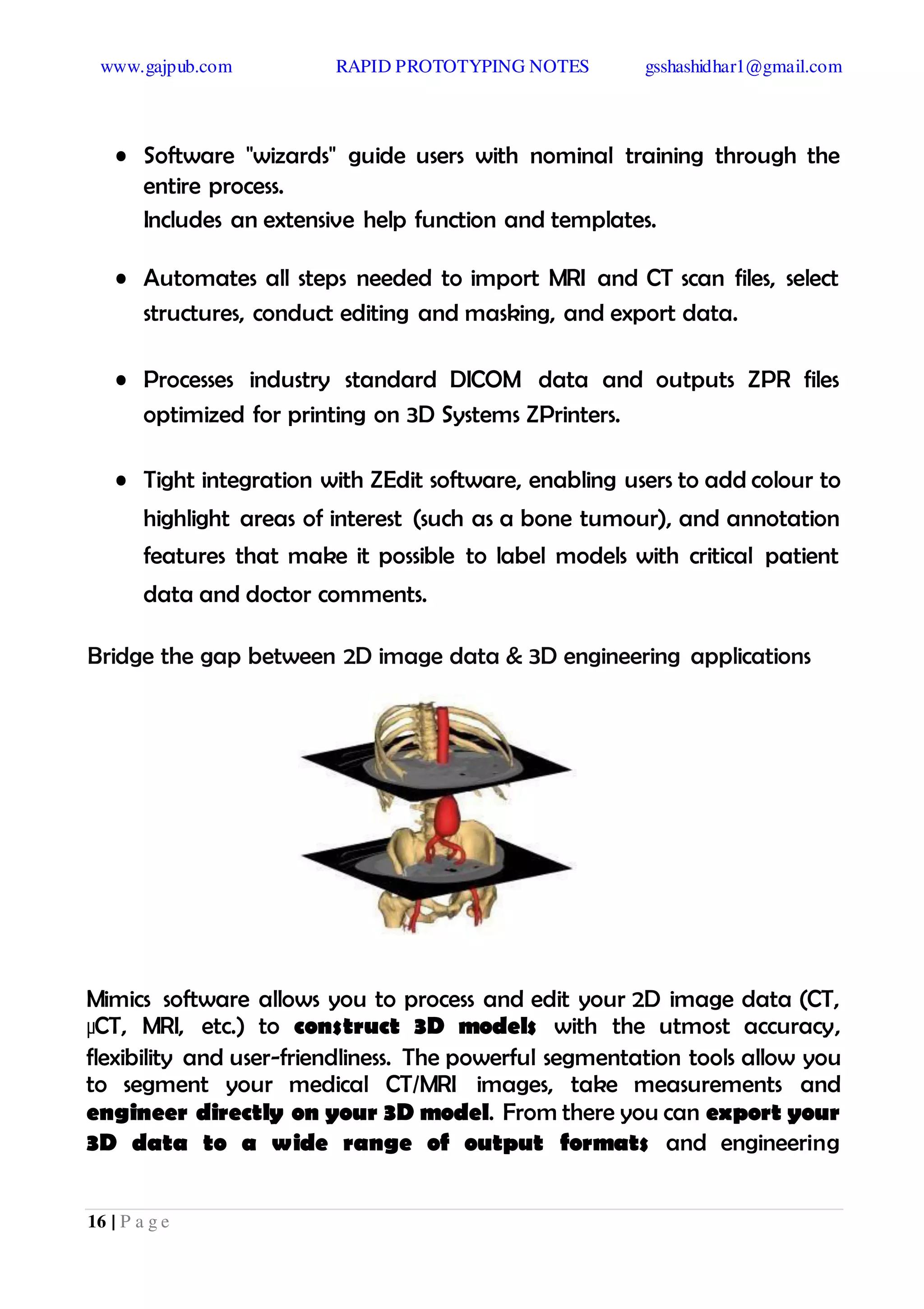 www.gajpub.com RAPID PROTOTYPING NOTES gsshashidhar1@gmail.com
16 | P a g e
• Software "wizards" guide users with nominal training through the
entire process.
Includes an extensive help function and templates.
• Automates all steps needed to import MRI and CT scan files, select
structures, conduct editing and masking, and export data.
• Processes industry standard DICOM data and outputs ZPR files
optimized for printing on 3D Systems ZPrinters.
• Tight integration with ZEdit software, enabling users to add colour to
highlight areas of interest (such as a bone tumour), and annotation
features that make it possible to label models with critical patient
data and doctor comments.
Bridge the gap between 2D image data & 3D engineering applications
Mimics software allows you to process and edit your 2D image data (CT,
µCT, MRI, etc.) to construct 3D models with the utmost accuracy,
flexibility and user-friendliness. The powerful segmentation tools allow you
to segment your medical CT/MRI images, take measurements and
engineer directly on your 3D model. From there you can export your
3D data to a wide range of output formats and engineering
 