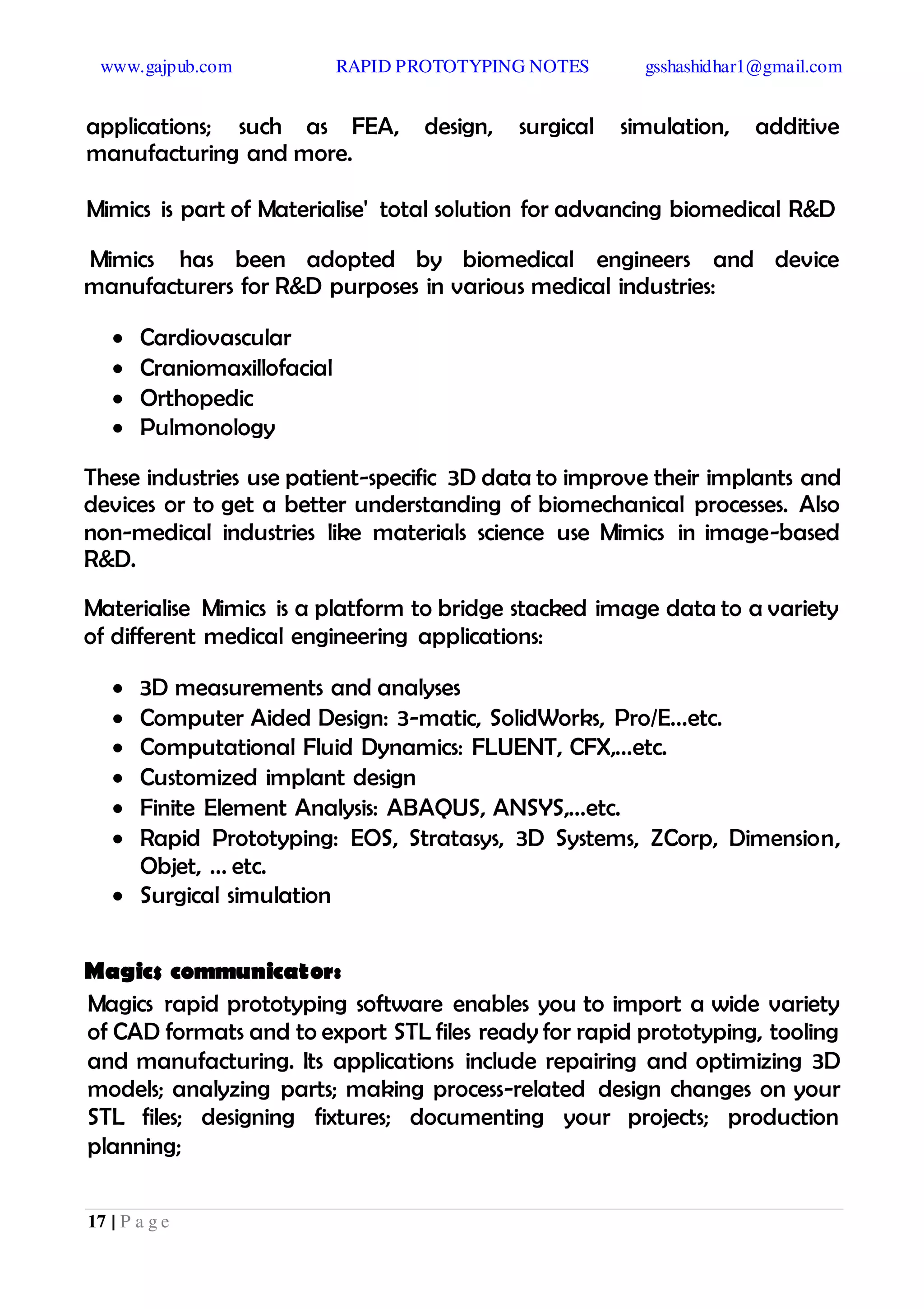 www.gajpub.com RAPID PROTOTYPING NOTES gsshashidhar1@gmail.com
17 | P a g e
applications; such as FEA, design, surgical simulation, additive
manufacturing and more.
Mimics is part of Materialise' total solution for advancing biomedical R&D
Mimics has been adopted by biomedical engineers and device
manufacturers for R&D purposes in various medical industries:
 Cardiovascular
 Craniomaxillofacial
 Orthopedic
 Pulmonology
These industries use patient-specific 3D data to improve their implants and
devices or to get a better understanding of biomechanical processes. Also
non-medical industries like materials science use Mimics in image-based
R&D.
Materialise Mimics is a platform to bridge stacked image data to a variety
of different medical engineering applications:
 3D measurements and analyses
 Computer Aided Design: 3-matic, SolidWorks, Pro/E...etc.
 Computational Fluid Dynamics: FLUENT, CFX,...etc.
 Customized implant design
 Finite Element Analysis: ABAQUS, ANSYS,...etc.
 Rapid Prototyping: EOS, Stratasys, 3D Systems, ZCorp, Dimension,
Objet, ... etc.
 Surgical simulation
Magics communicator:
Magics rapid prototyping software enables you to import a wide variety
of CAD formats and to export STL files ready for rapid prototyping, tooling
and manufacturing. Its applications include repairing and optimizing 3D
models; analyzing parts; making process-related design changes on your
STL files; designing fixtures; documenting your projects; production
planning;
 