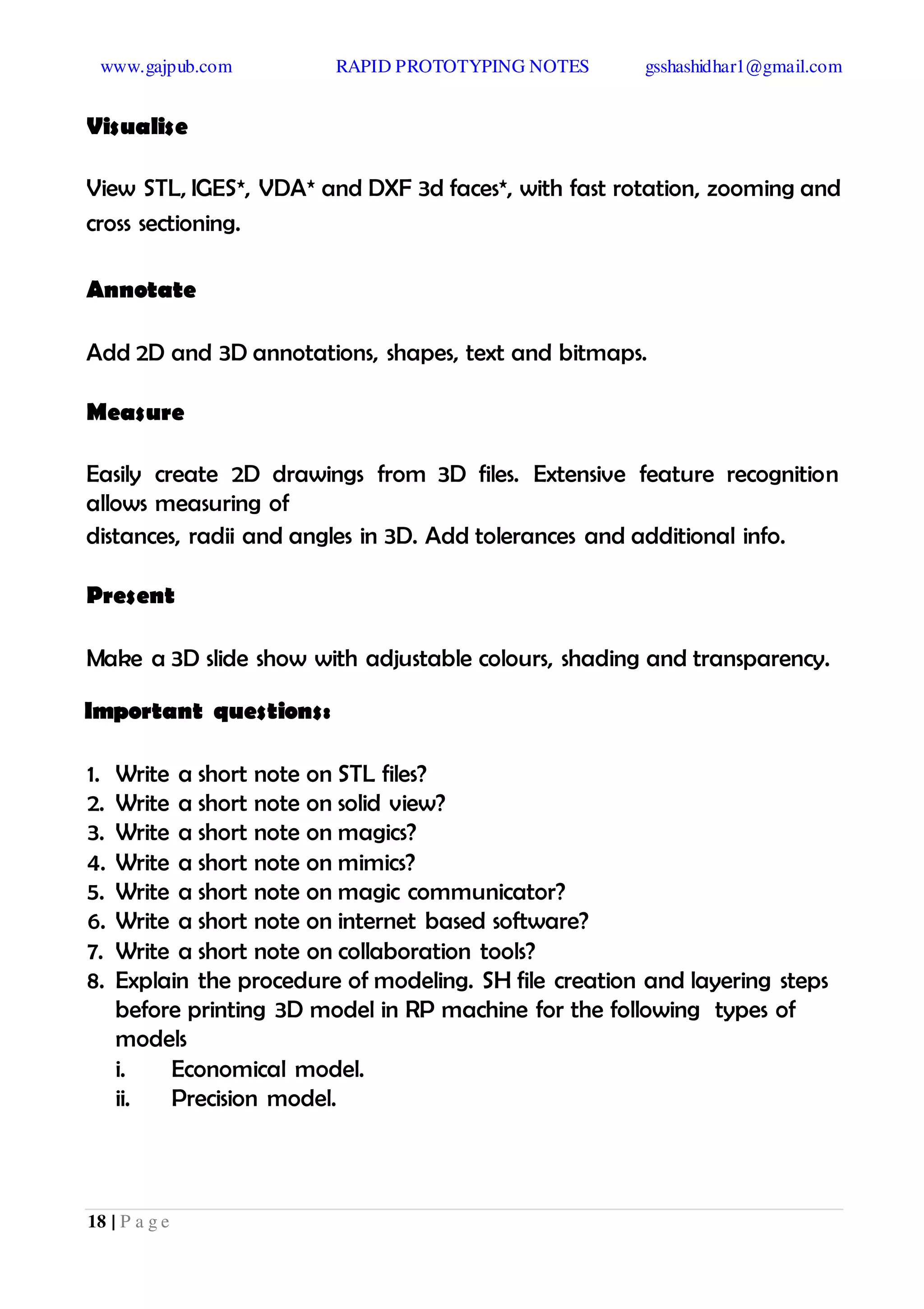 www.gajpub.com RAPID PROTOTYPING NOTES gsshashidhar1@gmail.com
18 | P a g e
Visualise
View STL, IGES*, VDA* and DXF 3d faces*, with fast rotation, zooming and
cross sectioning.
Annotate
Add 2D and 3D annotations, shapes, text and bitmaps.
Measure
Easily create 2D drawings from 3D files. Extensive feature recognition
allows measuring of
distances, radii and angles in 3D. Add tolerances and additional info.
Present
Make a 3D slide show with adjustable colours, shading and transparency.
Important questions:
1. Write a short note on STL files?
2. Write a short note on solid view?
3. Write a short note on magics?
4. Write a short note on mimics?
5. Write a short note on magic communicator?
6. Write a short note on internet based software?
7. Write a short note on collaboration tools?
8. Explain the procedure of modeling. SH file creation and layering steps
before printing 3D model in RP machine for the following types of
models
i. Economical model.
ii. Precision model.
 