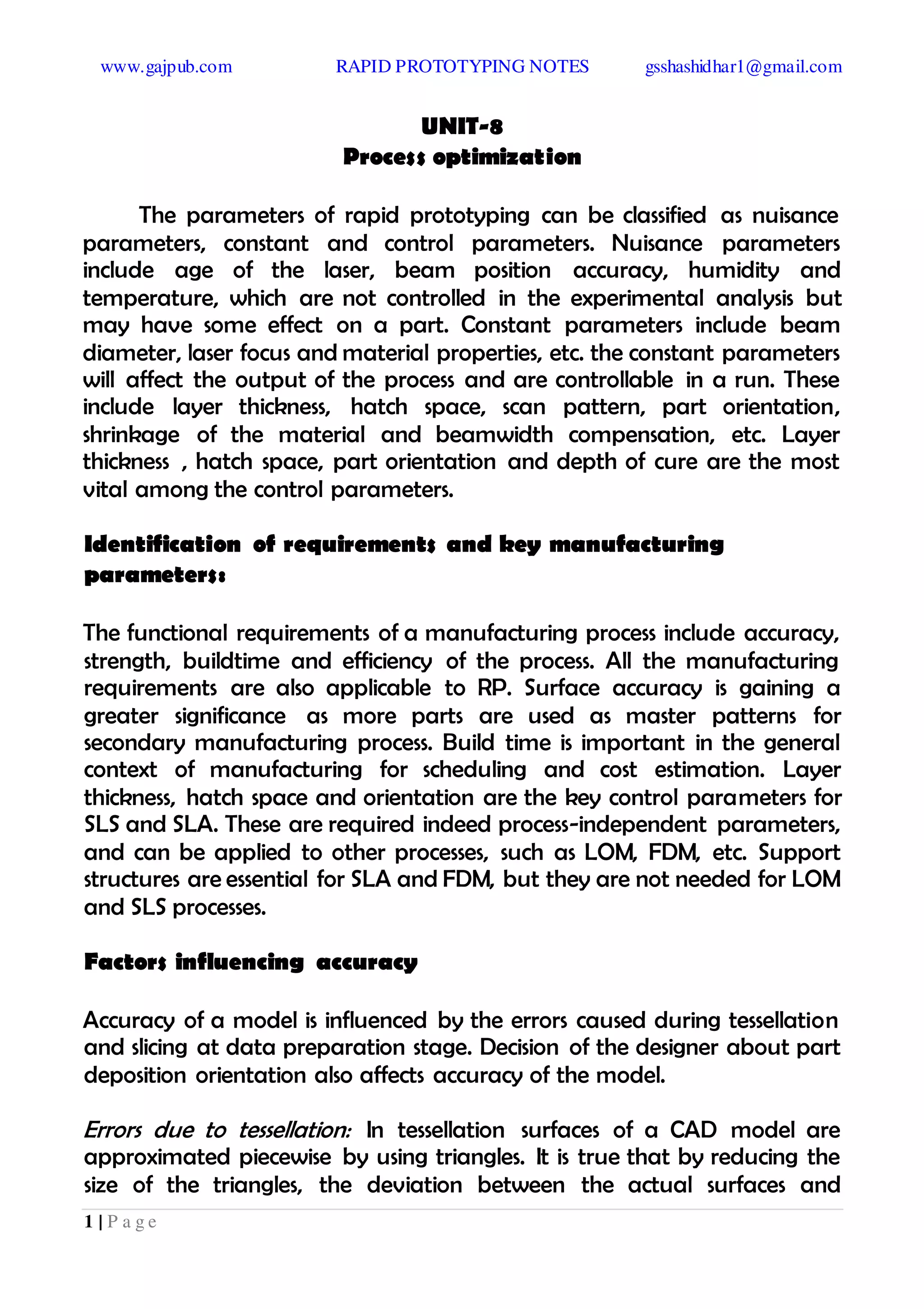 www.gajpub.com RAPID PROTOTYPING NOTES gsshashidhar1@gmail.com
1 | P a g e
UNIT-8
Process optimization
The parameters of rapid prototyping can be classified as nuisance
parameters, constant and control parameters. Nuisance parameters
include age of the laser, beam position accuracy, humidity and
temperature, which are not controlled in the experimental analysis but
may have some effect on a part. Constant parameters include beam
diameter, laser focus and material properties, etc. the constant parameters
will affect the output of the process and are controllable in a run. These
include layer thickness, hatch space, scan pattern, part orientation,
shrinkage of the material and beamwidth compensation, etc. Layer
thickness , hatch space, part orientation and depth of cure are the most
vital among the control parameters.
Identification of requirements and key manufacturing
parameters:
The functional requirements of a manufacturing process include accuracy,
strength, buildtime and efficiency of the process. All the manufacturing
requirements are also applicable to RP. Surface accuracy is gaining a
greater significance as more parts are used as master patterns for
secondary manufacturing process. Build time is important in the general
context of manufacturing for scheduling and cost estimation. Layer
thickness, hatch space and orientation are the key control parameters for
SLS and SLA. These are required indeed process-independent parameters,
and can be applied to other processes, such as LOM, FDM, etc. Support
structures are essential for SLA and FDM, but they are not needed for LOM
and SLS processes.
Factors influencing accuracy
Accuracy of a model is influenced by the errors caused during tessellation
and slicing at data preparation stage. Decision of the designer about part
deposition orientation also affects accuracy of the model.
Errors due to tessellation: In tessellation surfaces of a CAD model are
approximated piecewise by using triangles. It is true that by reducing the
size of the triangles, the deviation between the actual surfaces and
 