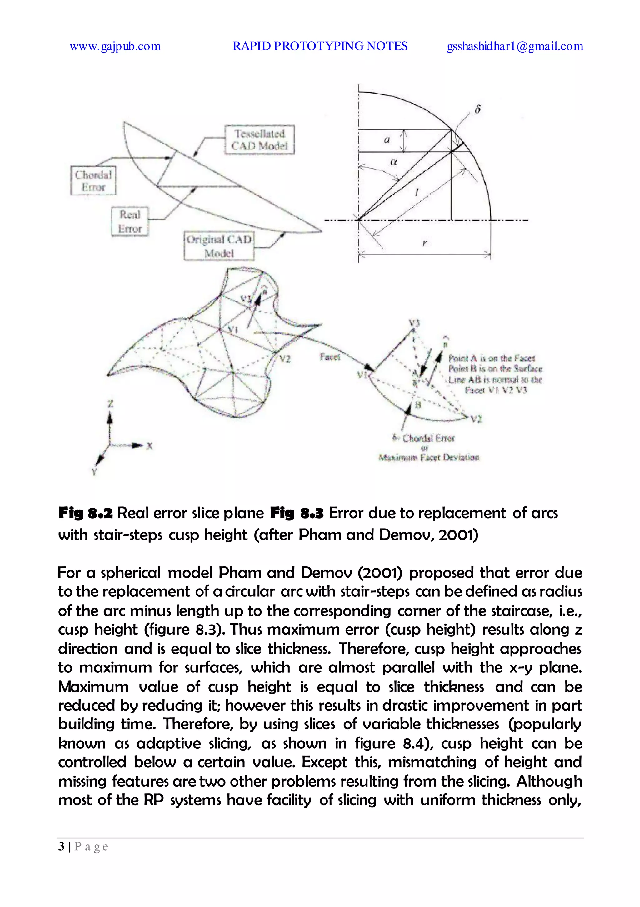 www.gajpub.com RAPID PROTOTYPING NOTES gsshashidhar1@gmail.com
3 | P a g e
Fig 8.2 Real error slice plane Fig 8.3 Error due to replacement of arcs
with stair-steps cusp height (after Pham and Demov, 2001)
For a spherical model Pham and Demov (2001) proposed that error due
to the replacement of a circular arc with stair-steps can be defined as radius
of the arc minus length up to the corresponding corner of the staircase, i.e.,
cusp height (figure 8.3). Thus maximum error (cusp height) results along z
direction and is equal to slice thickness. Therefore, cusp height approaches
to maximum for surfaces, which are almost parallel with the x-y plane.
Maximum value of cusp height is equal to slice thickness and can be
reduced by reducing it; however this results in drastic improvement in part
building time. Therefore, by using slices of variable thicknesses (popularly
known as adaptive slicing, as shown in figure 8.4), cusp height can be
controlled below a certain value. Except this, mismatching of height and
missing features are two other problems resulting from the slicing. Although
most of the RP systems have facility of slicing with uniform thickness only,
 