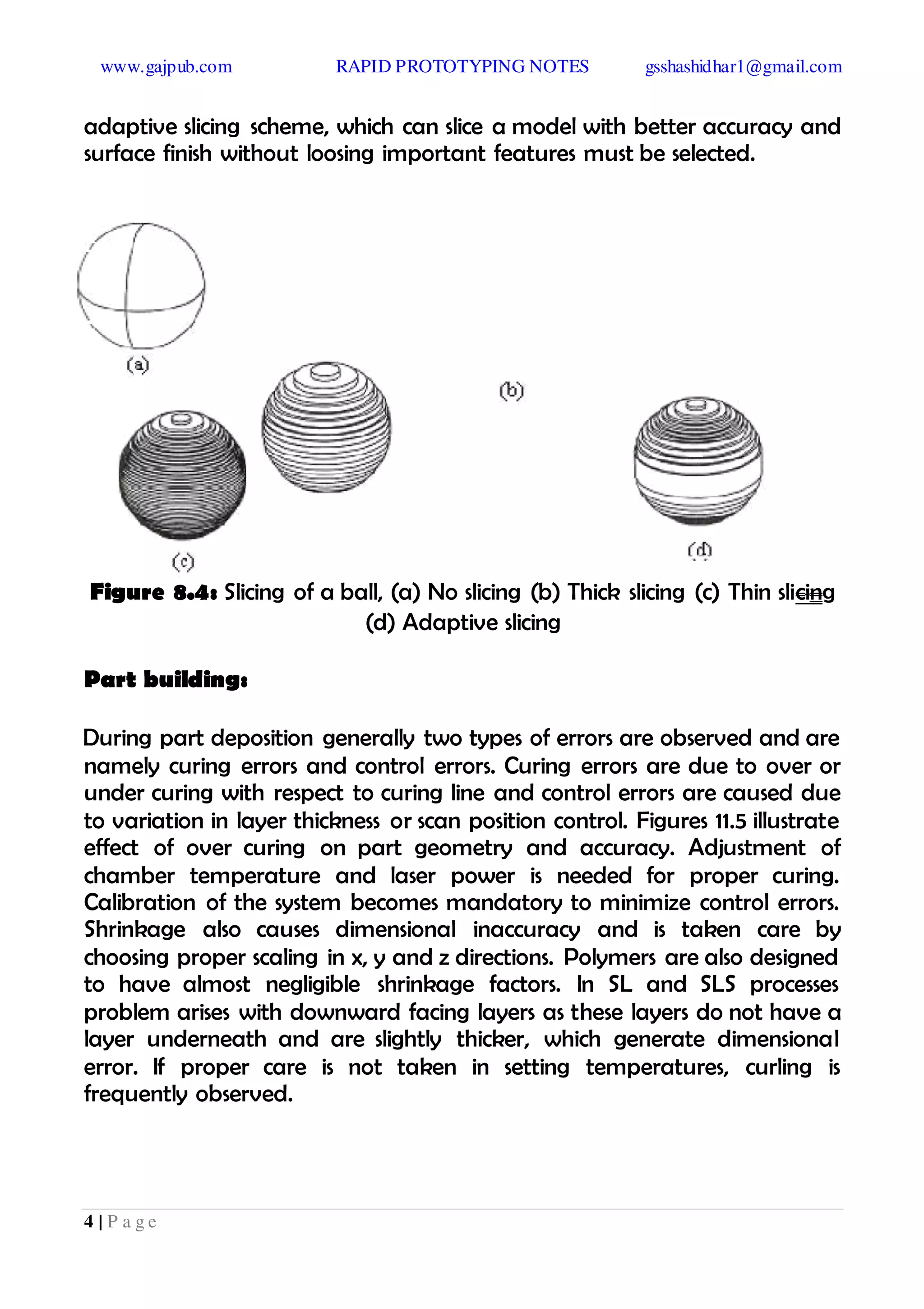 www.gajpub.com RAPID PROTOTYPING NOTES gsshashidhar1@gmail.com
4 | P a g e
adaptive slicing scheme, which can slice a model with better accuracy and
surface finish without loosing important features must be selected.
Figure 8.4: Slicing of a ball, (a) No slicing (b) Thick slicing (c) Thin slicing
(d) Adaptive slicing
Part building:
During part deposition generally two types of errors are observed and are
namely curing errors and control errors. Curing errors are due to over or
under curing with respect to curing line and control errors are caused due
to variation in layer thickness or scan position control. Figures 11.5 illustrate
effect of over curing on part geometry and accuracy. Adjustment of
chamber temperature and laser power is needed for proper curing.
Calibration of the system becomes mandatory to minimize control errors.
Shrinkage also causes dimensional inaccuracy and is taken care by
choosing proper scaling in x, y and z directions. Polymers are also designed
to have almost negligible shrinkage factors. In SL and SLS processes
problem arises with downward facing layers as these layers do not have a
layer underneath and are slightly thicker, which generate dimensional
error. If proper care is not taken in setting temperatures, curling is
frequently observed.
 