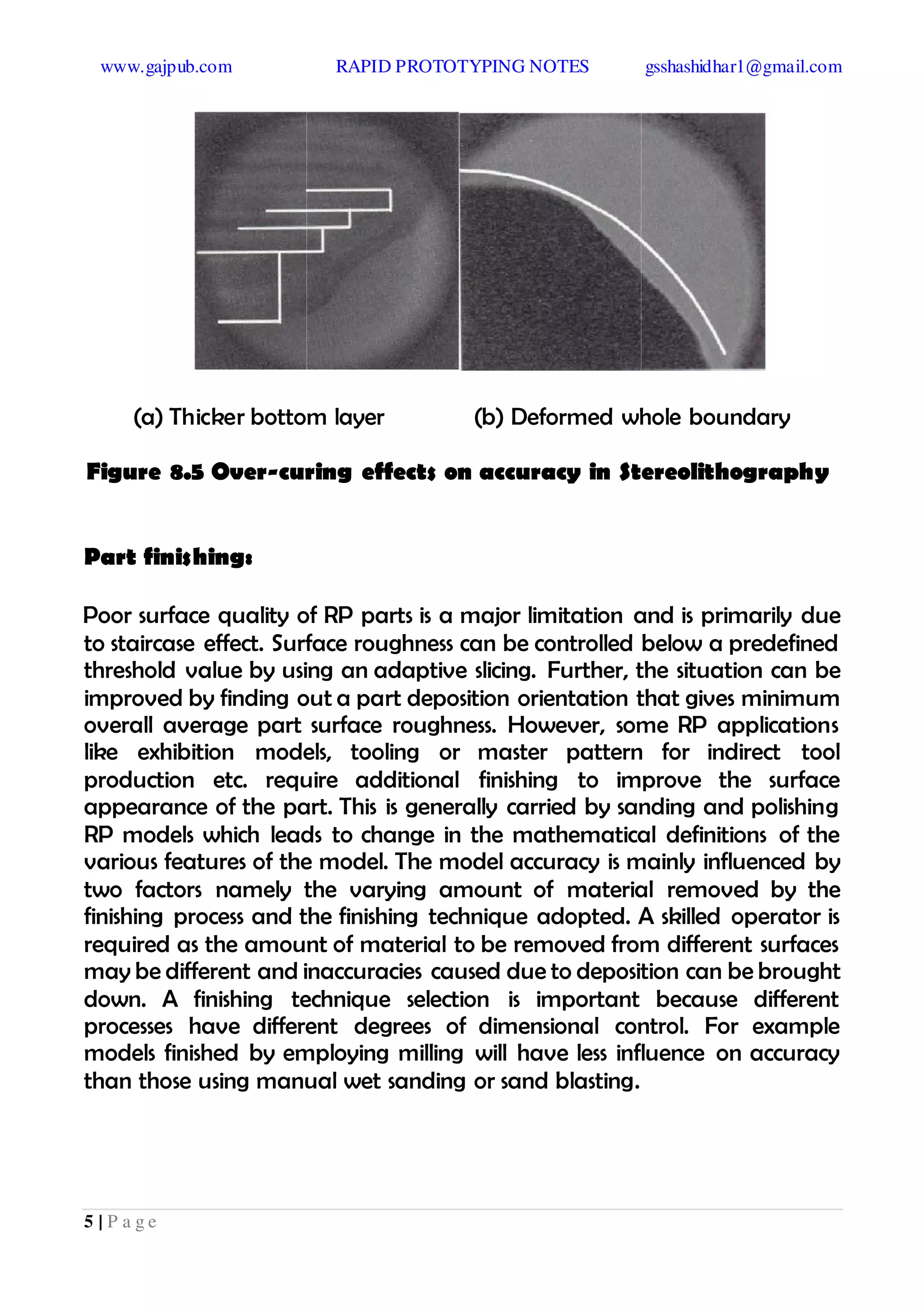 www.gajpub.com RAPID PROTOTYPING NOTES gsshashidhar1@gmail.com
5 | P a g e
(a) Thicker bottom layer (b) Deformed whole boundary
Figure 8.5 Over-curing effects on accuracy in Stereolithography
Part finishing:
Poor surface quality of RP parts is a major limitation and is primarily due
to staircase effect. Surface roughness can be controlled below a predefined
threshold value by using an adaptive slicing. Further, the situation can be
improved by finding out a part deposition orientation that gives minimum
overall average part surface roughness. However, some RP applications
like exhibition models, tooling or master pattern for indirect tool
production etc. require additional finishing to improve the surface
appearance of the part. This is generally carried by sanding and polishing
RP models which leads to change in the mathematical definitions of the
various features of the model. The model accuracy is mainly influenced by
two factors namely the varying amount of material removed by the
finishing process and the finishing technique adopted. A skilled operator is
required as the amount of material to be removed from different surfaces
may be different and inaccuracies caused due to deposition can be brought
down. A finishing technique selection is important because different
processes have different degrees of dimensional control. For example
models finished by employing milling will have less influence on accuracy
than those using manual wet sanding or sand blasting.
 