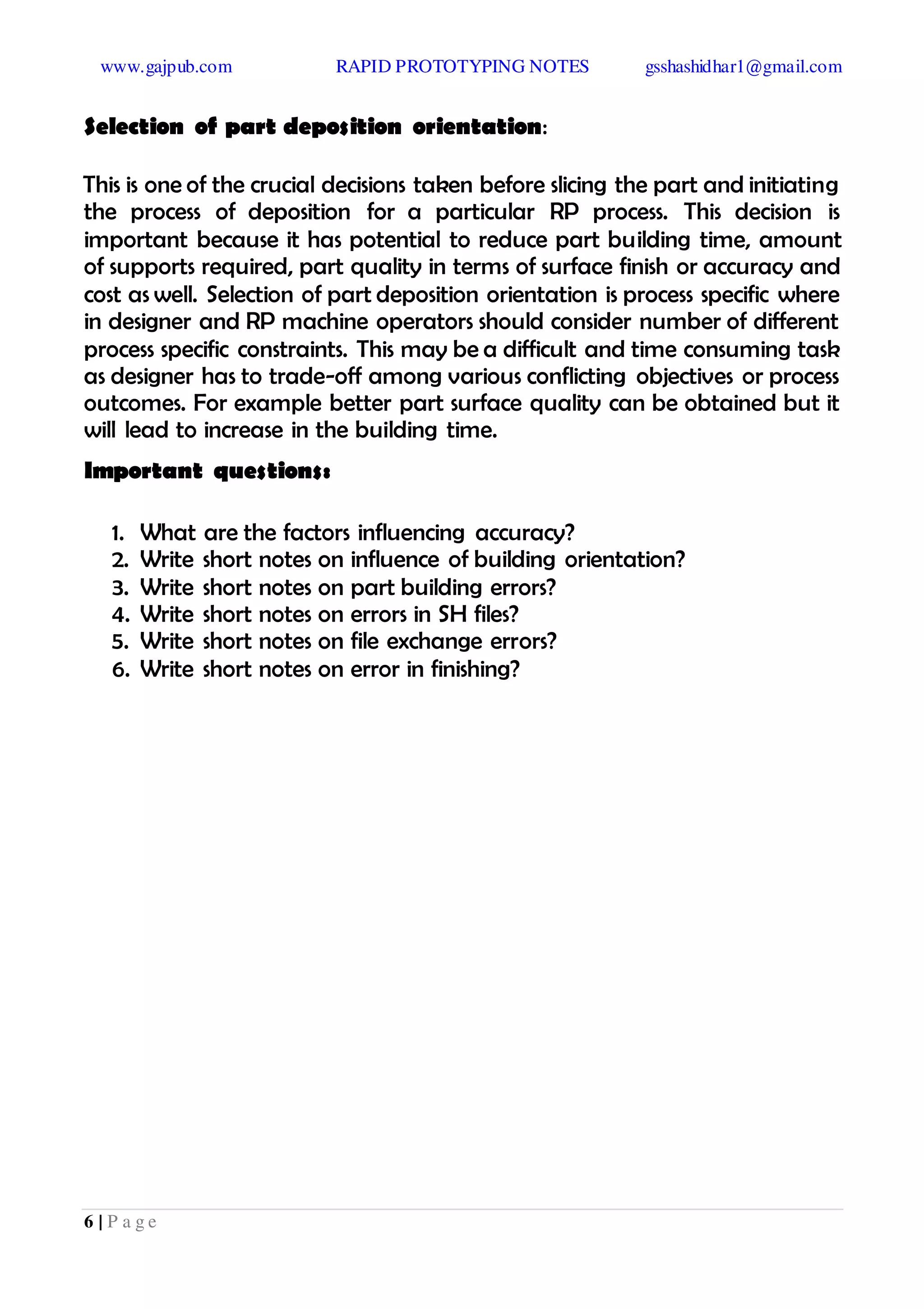 www.gajpub.com RAPID PROTOTYPING NOTES gsshashidhar1@gmail.com
6 | P a g e
Selection of part deposition orientation:
This is one of the crucial decisions taken before slicing the part and initiating
the process of deposition for a particular RP process. This decision is
important because it has potential to reduce part building time, amount
of supports required, part quality in terms of surface finish or accuracy and
cost as well. Selection of part deposition orientation is process specific where
in designer and RP machine operators should consider number of different
process specific constraints. This may be a difficult and time consuming task
as designer has to trade-off among various conflicting objectives or process
outcomes. For example better part surface quality can be obtained but it
will lead to increase in the building time.
Important questions:
1. What are the factors influencing accuracy?
2. Write short notes on influence of building orientation?
3. Write short notes on part building errors?
4. Write short notes on errors in SH files?
5. Write short notes on file exchange errors?
6. Write short notes on error in finishing?
 