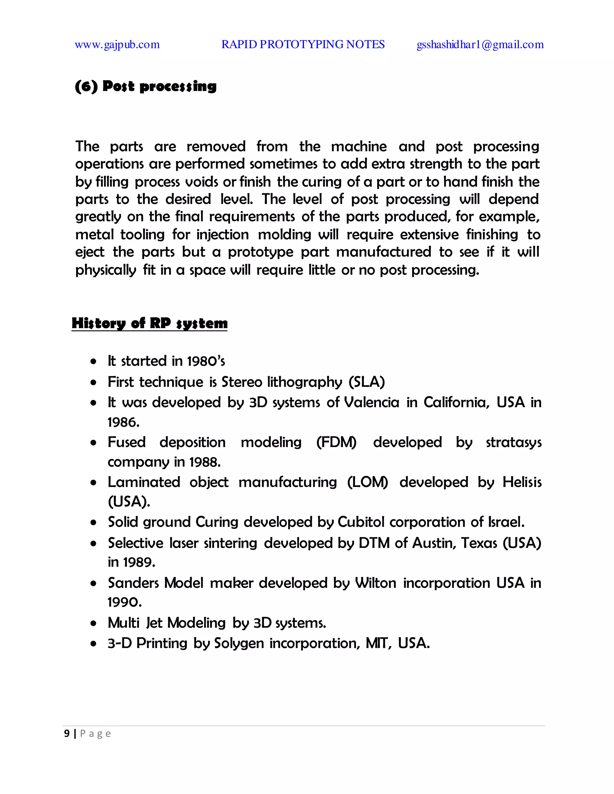 www.gajpub.com RAPID PROTOTYPING NOTES gsshashidhar1@gmail.com
9 | P a g e
(6) Post processing
The parts are removed from the machine and post processing
operations are performed sometimes to add extra strength to the part
by filling process voids or finish the curing of a part or to hand finish the
parts to the desired level. The level of post processing will depend
greatly on the final requirements of the parts produced, for example,
metal tooling for injection molding will require extensive finishing to
eject the parts but a prototype part manufactured to see if it will
physically fit in a space will require little or no post processing.
History of RP system
 It started in 1980’s
 First technique is Stereo lithography (SLA)
 It was developed by 3D systems of Valencia in California, USA in
1986.
 Fused deposition modeling (FDM) developed by stratasys
company in 1988.
 Laminated object manufacturing (LOM) developed by Helisis
(USA).
 Solid ground Curing developed by Cubitol corporation of Israel.
 Selective laser sintering developed by DTM of Austin, Texas (USA)
in 1989.
 Sanders Model maker developed by Wilton incorporation USA in
1990.
 Multi Jet Modeling by 3D systems.
 3-D Printing by Solygen incorporation, MIT, USA.
 