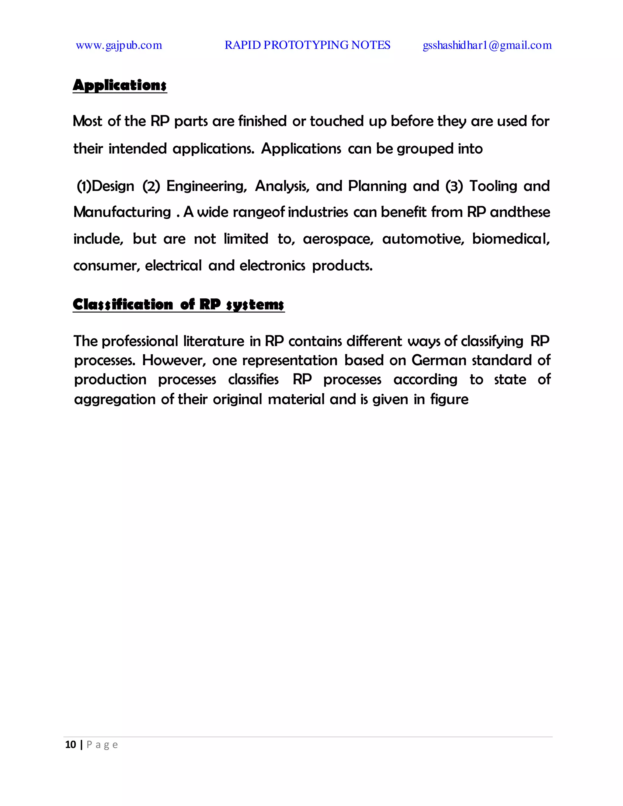 www.gajpub.com RAPID PROTOTYPING NOTES gsshashidhar1@gmail.com
10 | P a g e
Applications
Most of the RP parts are finished or touched up before they are used for
their intended applications. Applications can be grouped into
(1)Design (2) Engineering, Analysis, and Planning and (3) Tooling and
Manufacturing . A wide rangeof industries can benefit from RP andthese
include, but are not limited to, aerospace, automotive, biomedical,
consumer, electrical and electronics products.
Classification of RP systems
The professional literature in RP contains different ways of classifying RP
processes. However, one representation based on German standard of
production processes classifies RP processes according to state of
aggregation of their original material and is given in figure
 