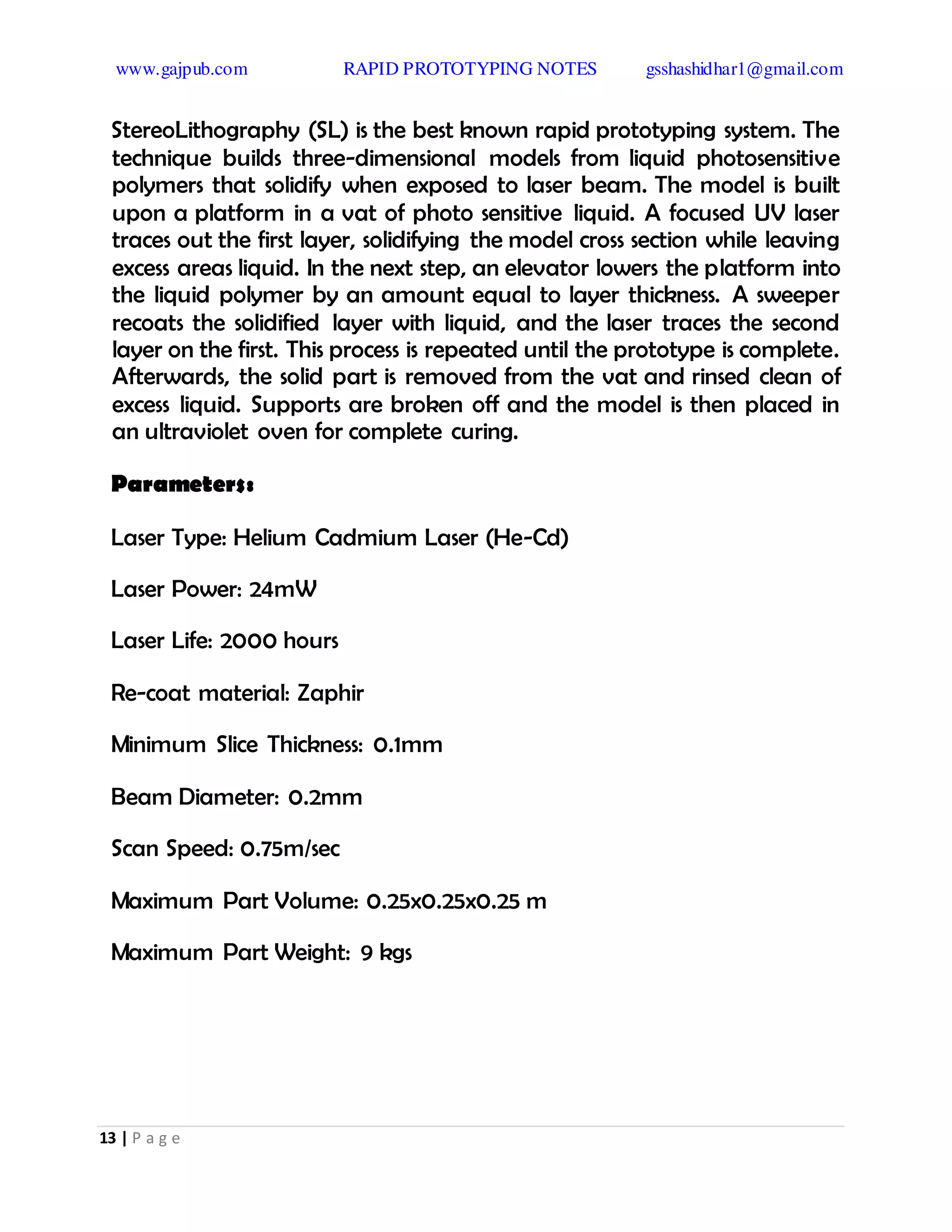 www.gajpub.com RAPID PROTOTYPING NOTES gsshashidhar1@gmail.com
13 | P a g e
StereoLithography (SL) is the best known rapid prototyping system. The
technique builds three-dimensional models from liquid photosensitive
polymers that solidify when exposed to laser beam. The model is built
upon a platform in a vat of photo sensitive liquid. A focused UV laser
traces out the first layer, solidifying the model cross section while leaving
excess areas liquid. In the next step, an elevator lowers the platform into
the liquid polymer by an amount equal to layer thickness. A sweeper
recoats the solidified layer with liquid, and the laser traces the second
layer on the first. This process is repeated until the prototype is complete.
Afterwards, the solid part is removed from the vat and rinsed clean of
excess liquid. Supports are broken off and the model is then placed in
an ultraviolet oven for complete curing.
Parameters:
Laser Type: Helium Cadmium Laser (He-Cd)
Laser Power: 24mW
Laser Life: 2000 hours
Re-coat material: Zaphir
Minimum Slice Thickness: 0.1mm
Beam Diameter: 0.2mm
Scan Speed: 0.75m/sec
Maximum Part Volume: 0.25x0.25x0.25 m
Maximum Part Weight: 9 kgs
 