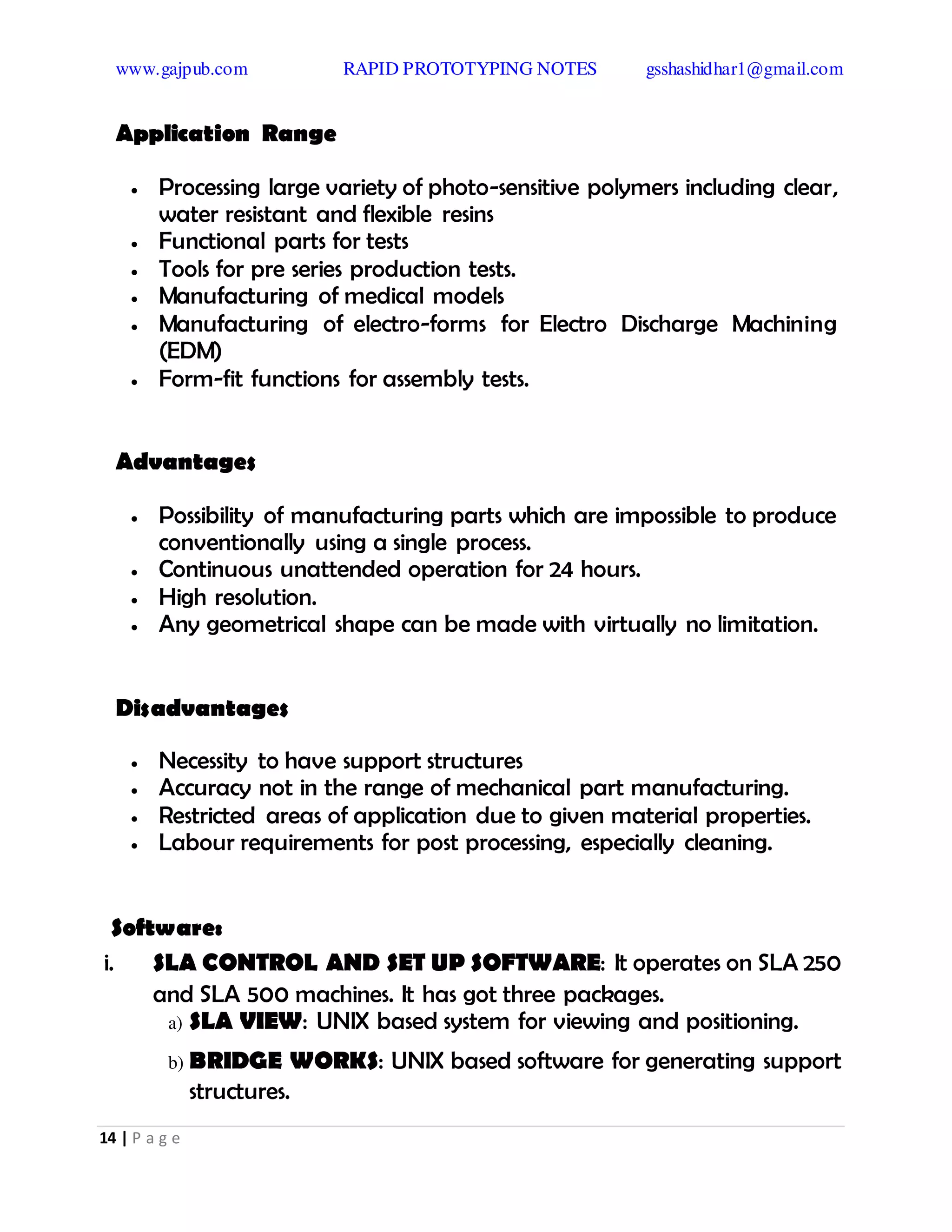 www.gajpub.com RAPID PROTOTYPING NOTES gsshashidhar1@gmail.com
14 | P a g e
Application Range
 Processing large variety of photo-sensitive polymers including clear,
water resistant and flexible resins
 Functional parts for tests
 Tools for pre series production tests.
 Manufacturing of medical models
 Manufacturing of electro-forms for Electro Discharge Machining
(EDM)
 Form-fit functions for assembly tests.
Advantages
 Possibility of manufacturing parts which are impossible to produce
conventionally using a single process.
 Continuous unattended operation for 24 hours.
 High resolution.
 Any geometrical shape can be made with virtually no limitation.
Disadvantages
 Necessity to have support structures
 Accuracy not in the range of mechanical part manufacturing.
 Restricted areas of application due to given material properties.
 Labour requirements for post processing, especially cleaning.
Software:
i. SLA CONTROL AND SET UP SOFTWARE: It operates on SLA 250
and SLA 500 machines. It has got three packages.
a) SLA VIEW: UNIX based system for viewing and positioning.
b) BRIDGE WORKS: UNIX based software for generating support
structures.
 