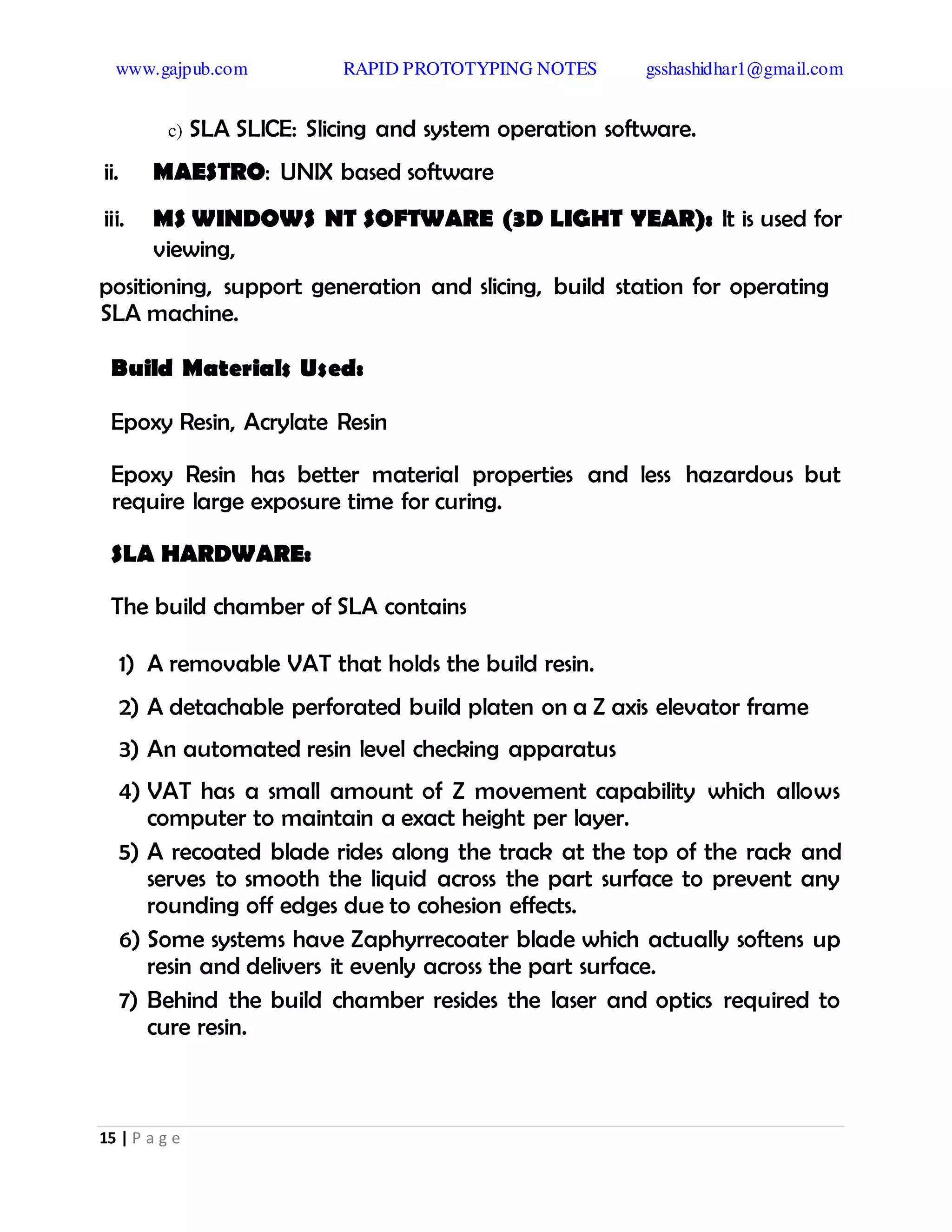 www.gajpub.com RAPID PROTOTYPING NOTES gsshashidhar1@gmail.com
15 | P a g e
c) SLA SLICE: Slicing and system operation software.
ii. MAESTRO: UNIX based software
iii. MS WINDOWS NT SOFTWARE (3D LIGHT YEAR): It is used for
viewing,
positioning, support generation and slicing, build station for operating
SLA machine.
Build Materials Used:
Epoxy Resin, Acrylate Resin
Epoxy Resin has better material properties and less hazardous but
require large exposure time for curing.
SLA HARDWARE:
The build chamber of SLA contains
1) A removable VAT that holds the build resin.
2) A detachable perforated build platen on a Z axis elevator frame
3) An automated resin level checking apparatus
4) VAT has a small amount of Z movement capability which allows
computer to maintain a exact height per layer.
5) A recoated blade rides along the track at the top of the rack and
serves to smooth the liquid across the part surface to prevent any
rounding off edges due to cohesion effects.
6) Some systems have Zaphyrrecoater blade which actually softens up
resin and delivers it evenly across the part surface.
7) Behind the build chamber resides the laser and optics required to
cure resin.
 
