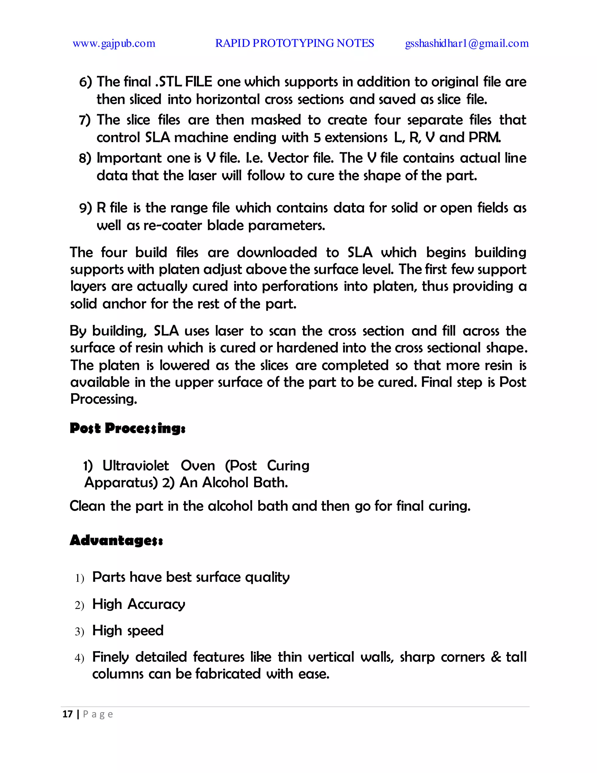 www.gajpub.com RAPID PROTOTYPING NOTES gsshashidhar1@gmail.com
17 | P a g e
6) The final .STL FILE one which supports in addition to original file are
then sliced into horizontal cross sections and saved as slice file.
7) The slice files are then masked to create four separate files that
control SLA machine ending with 5 extensions L, R, V and PRM.
8) Important one is V file. I.e. Vector file. The V file contains actual line
data that the laser will follow to cure the shape of the part.
9) R file is the range file which contains data for solid or open fields as
well as re-coater blade parameters.
The four build files are downloaded to SLA which begins building
supports with platen adjust above the surface level. The first few support
layers are actually cured into perforations into platen, thus providing a
solid anchor for the rest of the part.
By building, SLA uses laser to scan the cross section and fill across the
surface of resin which is cured or hardened into the cross sectional shape.
The platen is lowered as the slices are completed so that more resin is
available in the upper surface of the part to be cured. Final step is Post
Processing.
Post Processing:
1) Ultraviolet Oven (Post Curing
Apparatus) 2) An Alcohol Bath.
Clean the part in the alcohol bath and then go for final curing.
Advantages:
1) Parts have best surface quality
2) High Accuracy
3) High speed
4) Finely detailed features like thin vertical walls, sharp corners & tall
columns can be fabricated with ease.
 