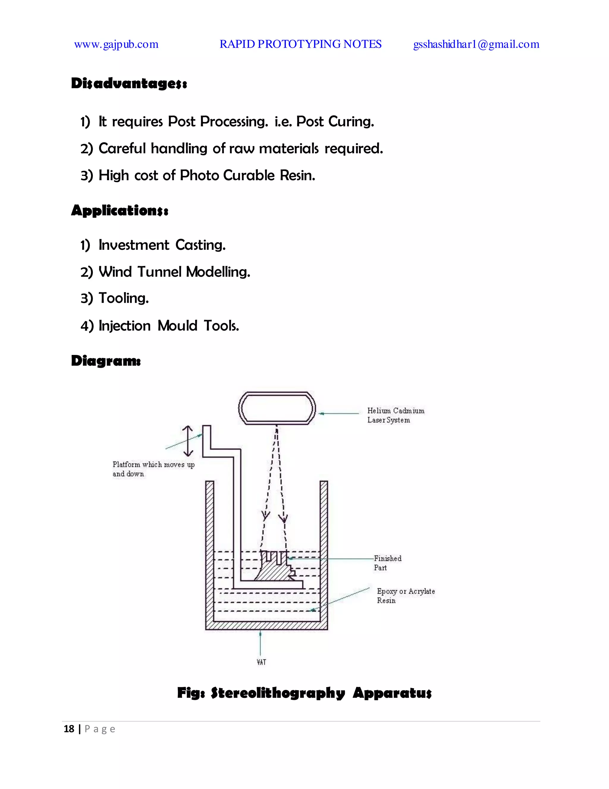 www.gajpub.com RAPID PROTOTYPING NOTES gsshashidhar1@gmail.com
18 | P a g e
Disadvantages:
1) It requires Post Processing. i.e. Post Curing.
2) Careful handling of raw materials required.
3) High cost of Photo Curable Resin.
Applications:
1) Investment Casting.
2) Wind Tunnel Modelling.
3) Tooling.
4) Injection Mould Tools.
Diagram:
Fig: Stereolithography Apparatus
 