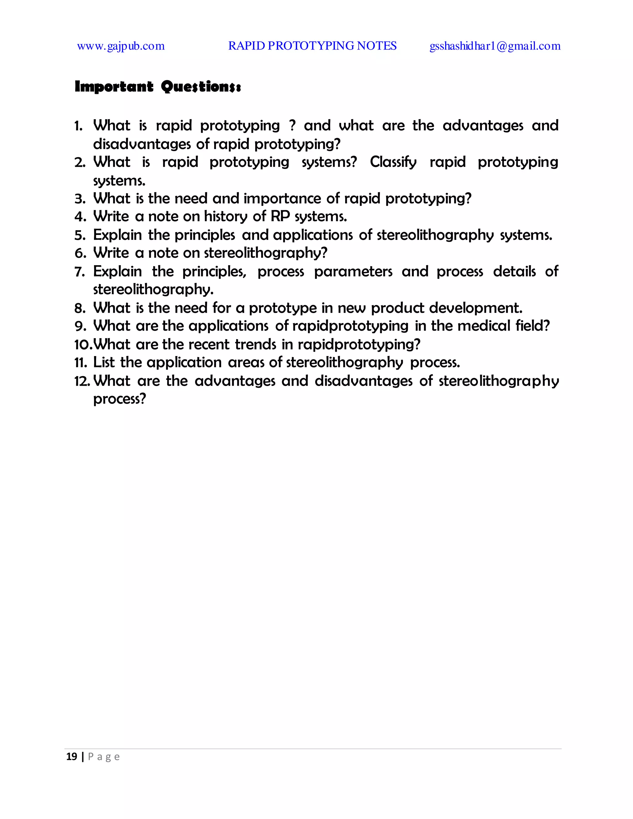 www.gajpub.com RAPID PROTOTYPING NOTES gsshashidhar1@gmail.com
19 | P a g e
Important Questions:
1. What is rapid prototyping ? and what are the advantages and
disadvantages of rapid prototyping?
2. What is rapid prototyping systems? Classify rapid prototyping
systems.
3. What is the need and importance of rapid prototyping?
4. Write a note on history of RP systems.
5. Explain the principles and applications of stereolithography systems.
6. Write a note on stereolithography?
7. Explain the principles, process parameters and process details of
stereolithography.
8. What is the need for a prototype in new product development.
9. What are the applications of rapidprototyping in the medical field?
10.What are the recent trends in rapidprototyping?
11. List the application areas of stereolithography process.
12. What are the advantages and disadvantages of stereolithography
process?
 