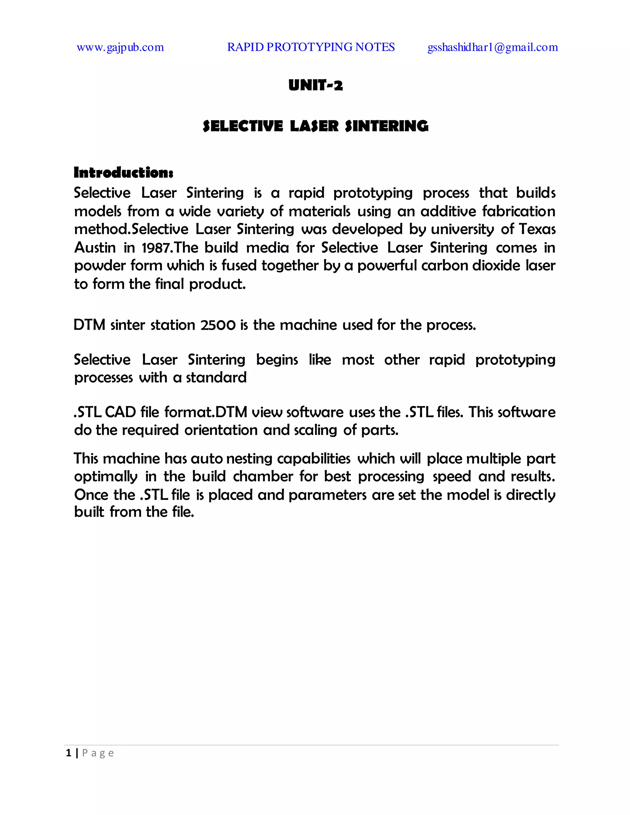 www.gajpub.com RAPID PROTOTYPING NOTES gsshashidhar1@gmail.com
1 | P a g e
UNIT-2
SELECTIVE LASER SINTERING
Introduction:
Selective Laser Sintering is a rapid prototyping process that builds
models from a wide variety of materials using an additive fabrication
method.Selective Laser Sintering was developed by university of Texas
Austin in 1987.The build media for Selective Laser Sintering comes in
powder form which is fused together by a powerful carbon dioxide laser
to form the final product.
DTM sinter station 2500 is the machine used for the process.
Selective Laser Sintering begins like most other rapid prototyping
processes with a standard
.STL CAD file format.DTM view software uses the .STL files. This software
do the required orientation and scaling of parts.
This machine has auto nesting capabilities which will place multiple part
optimally in the build chamber for best processing speed and results.
Once the .STL file is placed and parameters are set the model is directly
built from the file.
 