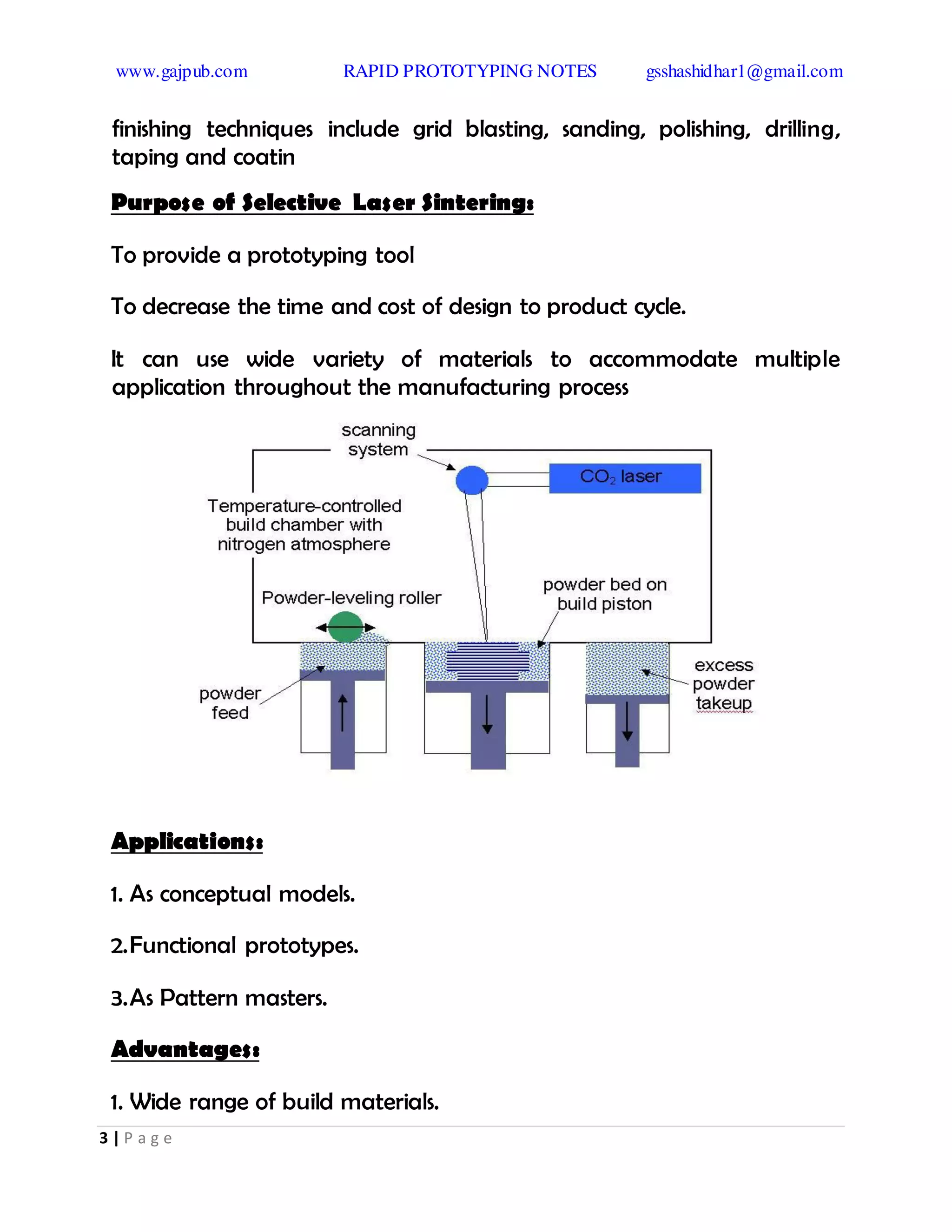 www.gajpub.com RAPID PROTOTYPING NOTES gsshashidhar1@gmail.com
3 | P a g e
finishing techniques include grid blasting, sanding, polishing, drilling,
taping and coatin
Purpose of Selective Laser Sintering:
To provide a prototyping tool
To decrease the time and cost of design to product cycle.
It can use wide variety of materials to accommodate multiple
application throughout the manufacturing process
Applications:
1. As conceptual models.
2.Functional prototypes.
3.As Pattern masters.
Advantages:
1. Wide range of build materials.
 