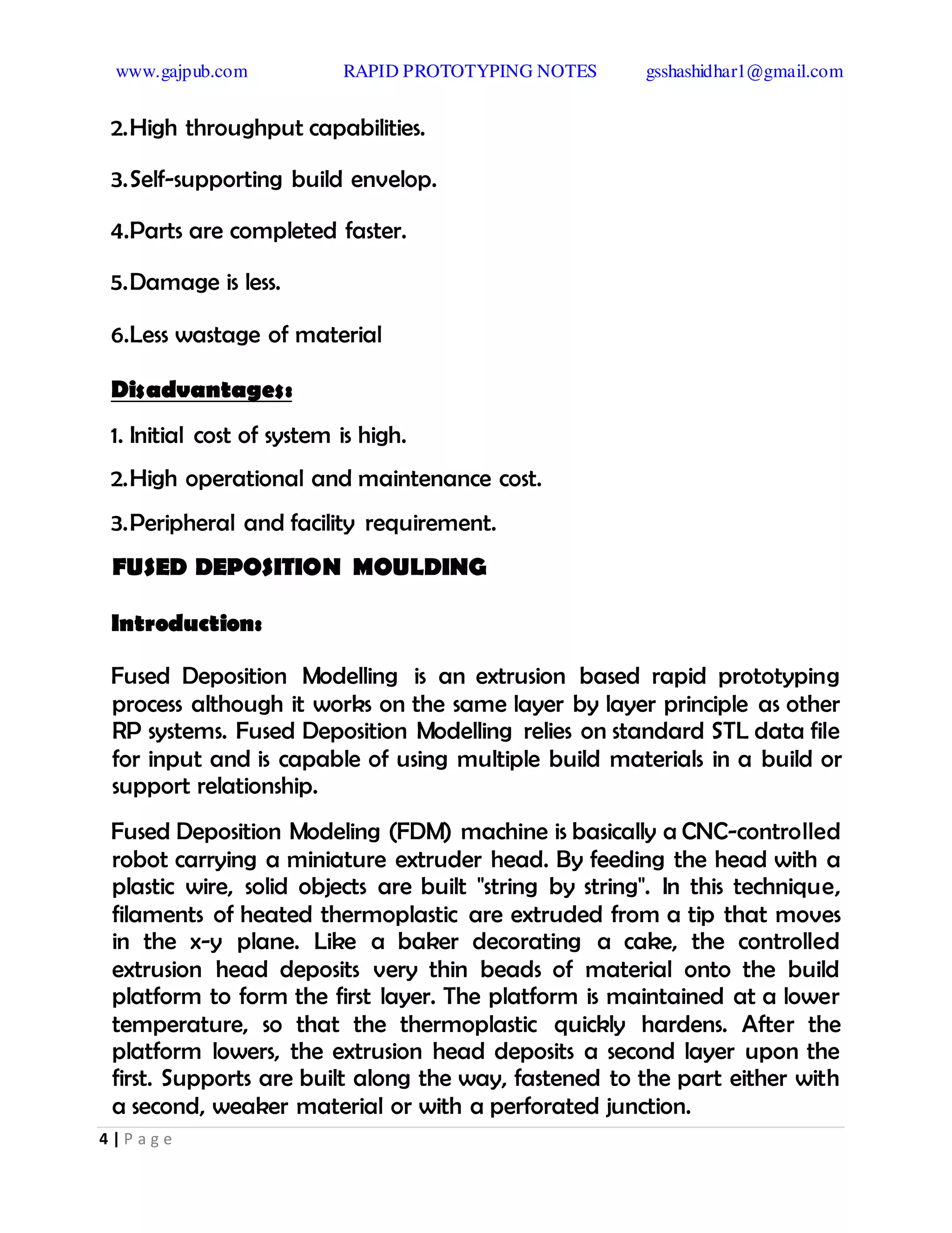 www.gajpub.com RAPID PROTOTYPING NOTES gsshashidhar1@gmail.com
4 | P a g e
2.High throughput capabilities.
3.Self-supporting build envelop.
4.Parts are completed faster.
5.Damage is less.
6.Less wastage of material
Disadvantages:
1. Initial cost of system is high.
2.High operational and maintenance cost.
3.Peripheral and facility requirement.
FUSED DEPOSITION MOULDING
Introduction:
Fused Deposition Modelling is an extrusion based rapid prototyping
process although it works on the same layer by layer principle as other
RP systems. Fused Deposition Modelling relies on standard STL data file
for input and is capable of using multiple build materials in a build or
support relationship.
Fused Deposition Modeling (FDM) machine is basically a CNC-controlled
robot carrying a miniature extruder head. By feeding the head with a
plastic wire, solid objects are built "string by string". In this technique,
filaments of heated thermoplastic are extruded from a tip that moves
in the x-y plane. Like a baker decorating a cake, the controlled
extrusion head deposits very thin beads of material onto the build
platform to form the first layer. The platform is maintained at a lower
temperature, so that the thermoplastic quickly hardens. After the
platform lowers, the extrusion head deposits a second layer upon the
first. Supports are built along the way, fastened to the part either with
a second, weaker material or with a perforated junction.
 