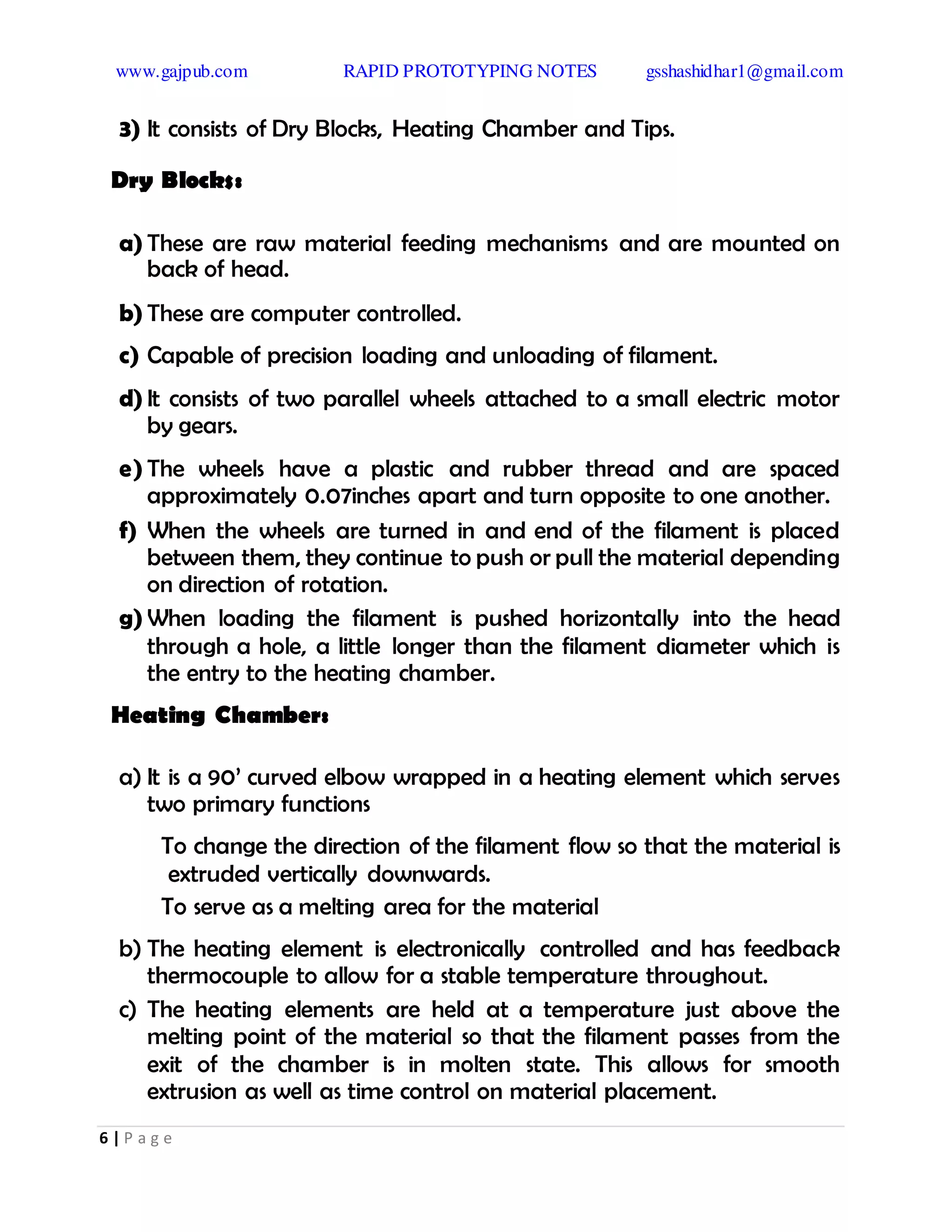 www.gajpub.com RAPID PROTOTYPING NOTES gsshashidhar1@gmail.com
6 | P a g e
3) It consists of Dry Blocks, Heating Chamber and Tips.
Dry Blocks:
a) These are raw material feeding mechanisms and are mounted on
back of head.
b) These are computer controlled.
c) Capable of precision loading and unloading of filament.
d) It consists of two parallel wheels attached to a small electric motor
by gears.
e) The wheels have a plastic and rubber thread and are spaced
approximately 0.07inches apart and turn opposite to one another.
f) When the wheels are turned in and end of the filament is placed
between them, they continue to push or pull the material depending
on direction of rotation.
g) When loading the filament is pushed horizontally into the head
through a hole, a little longer than the filament diameter which is
the entry to the heating chamber.
Heating Chamber:
a) It is a 90’ curved elbow wrapped in a heating element which serves
two primary functions
To change the direction of the filament flow so that the material is
extruded vertically downwards.
To serve as a melting area for the material
b) The heating element is electronically controlled and has feedback
thermocouple to allow for a stable temperature throughout.
c) The heating elements are held at a temperature just above the
melting point of the material so that the filament passes from the
exit of the chamber is in molten state. This allows for smooth
extrusion as well as time control on material placement.
 