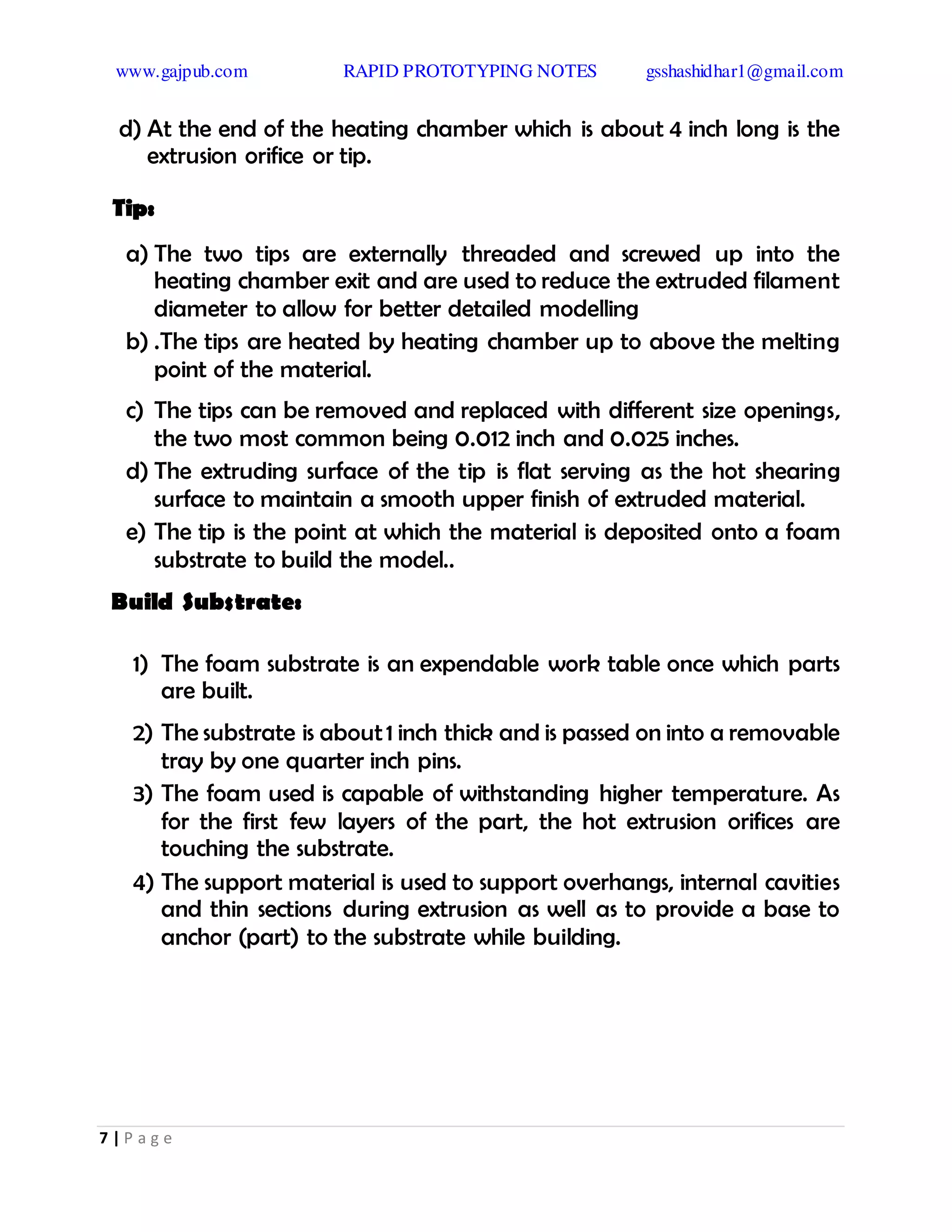 www.gajpub.com RAPID PROTOTYPING NOTES gsshashidhar1@gmail.com
7 | P a g e
d) At the end of the heating chamber which is about 4 inch long is the
extrusion orifice or tip.
Tip:
a) The two tips are externally threaded and screwed up into the
heating chamber exit and are used to reduce the extruded filament
diameter to allow for better detailed modelling
b) .The tips are heated by heating chamber up to above the melting
point of the material.
c) The tips can be removed and replaced with different size openings,
the two most common being 0.012 inch and 0.025 inches.
d) The extruding surface of the tip is flat serving as the hot shearing
surface to maintain a smooth upper finish of extruded material.
e) The tip is the point at which the material is deposited onto a foam
substrate to build the model..
Build Substrate:
1) The foam substrate is an expendable work table once which parts
are built.
2) The substrate is about1 inch thick and is passed on into a removable
tray by one quarter inch pins.
3) The foam used is capable of withstanding higher temperature. As
for the first few layers of the part, the hot extrusion orifices are
touching the substrate.
4) The support material is used to support overhangs, internal cavities
and thin sections during extrusion as well as to provide a base to
anchor (part) to the substrate while building.
 