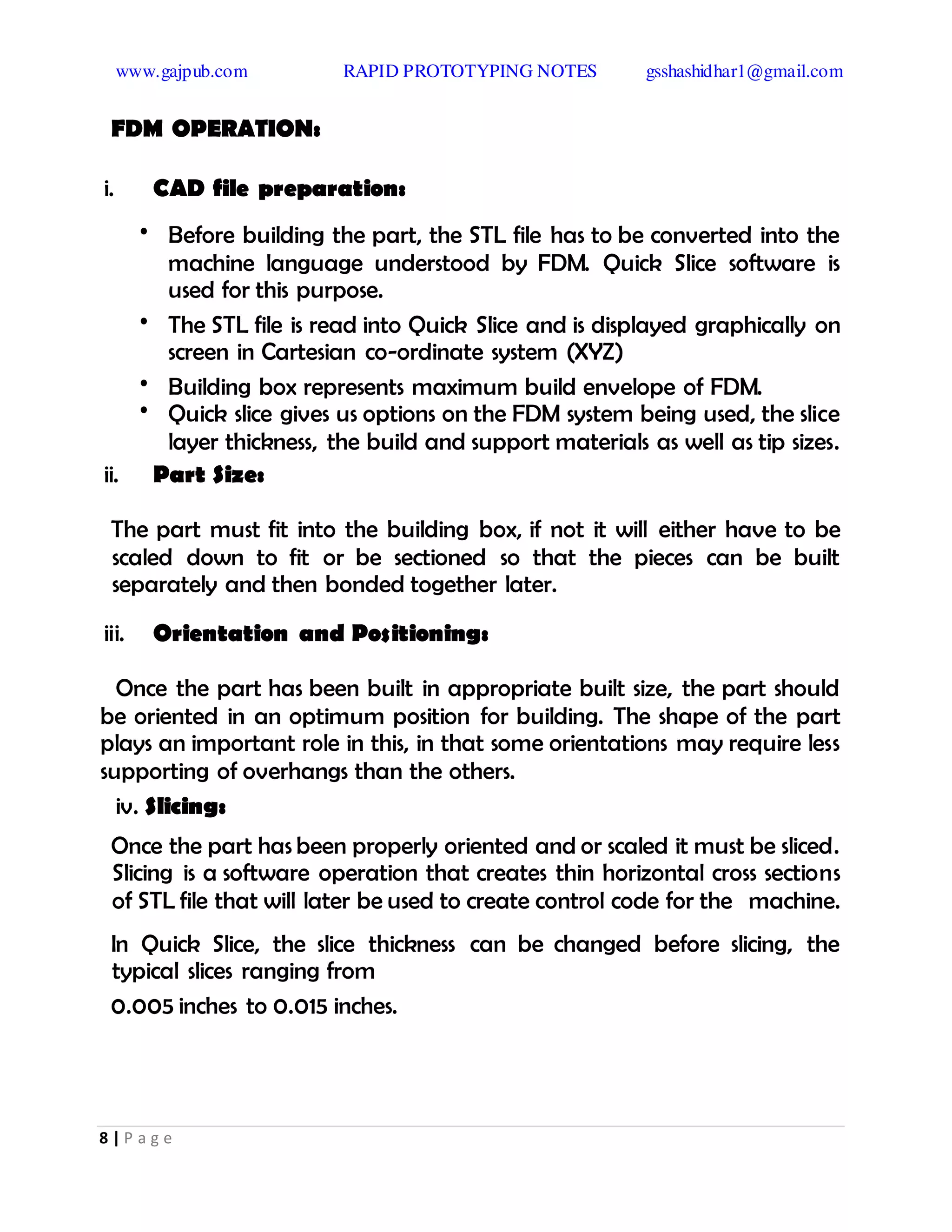 www.gajpub.com RAPID PROTOTYPING NOTES gsshashidhar1@gmail.com
8 | P a g e
FDM OPERATION:
i. CAD file preparation:
• Before building the part, the STL file has to be converted into the
machine language understood by FDM. Quick Slice software is
used for this purpose.
• The STL file is read into Quick Slice and is displayed graphically on
screen in Cartesian co-ordinate system (XYZ)
• Building box represents maximum build envelope of FDM.
• Quick slice gives us options on the FDM system being used, the slice
layer thickness, the build and support materials as well as tip sizes.
ii. Part Size:
The part must fit into the building box, if not it will either have to be
scaled down to fit or be sectioned so that the pieces can be built
separately and then bonded together later.
iii. Orientation and Positioning:
Once the part has been built in appropriate built size, the part should
be oriented in an optimum position for building. The shape of the part
plays an important role in this, in that some orientations may require less
supporting of overhangs than the others.
iv. Slicing:
Once the part has been properly oriented and or scaled it must be sliced.
Slicing is a software operation that creates thin horizontal cross sections
of STL file that will later be used to create control code for the machine.
In Quick Slice, the slice thickness can be changed before slicing, the
typical slices ranging from
0.005 inches to 0.015 inches.
 