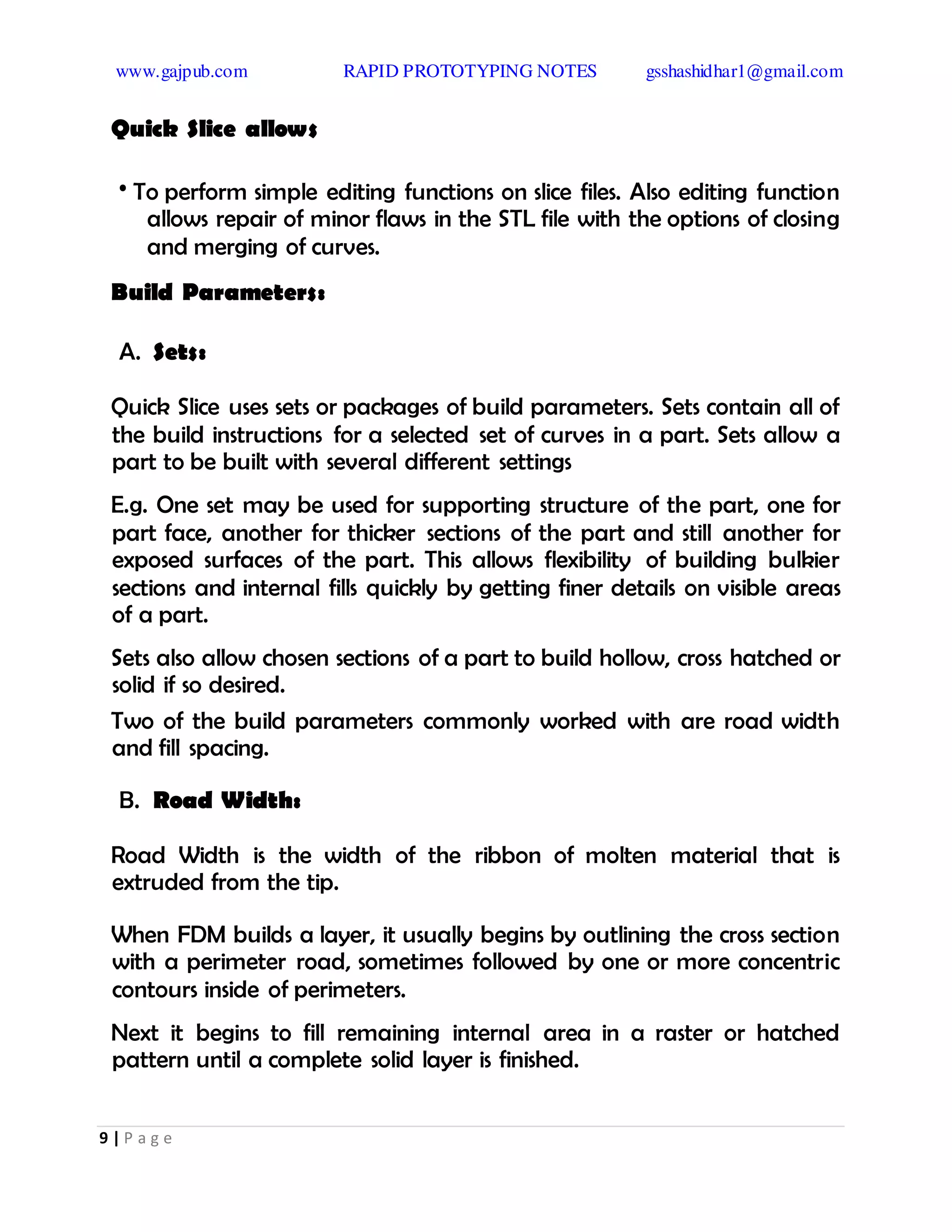 www.gajpub.com RAPID PROTOTYPING NOTES gsshashidhar1@gmail.com
9 | P a g e
Quick Slice allows
• To perform simple editing functions on slice files. Also editing function
allows repair of minor flaws in the STL file with the options of closing
and merging of curves.
Build Parameters:
A. Sets:
Quick Slice uses sets or packages of build parameters. Sets contain all of
the build instructions for a selected set of curves in a part. Sets allow a
part to be built with several different settings
E.g. One set may be used for supporting structure of the part, one for
part face, another for thicker sections of the part and still another for
exposed surfaces of the part. This allows flexibility of building bulkier
sections and internal fills quickly by getting finer details on visible areas
of a part.
Sets also allow chosen sections of a part to build hollow, cross hatched or
solid if so desired.
Two of the build parameters commonly worked with are road width
and fill spacing.
B. Road Width:
Road Width is the width of the ribbon of molten material that is
extruded from the tip.
When FDM builds a layer, it usually begins by outlining the cross section
with a perimeter road, sometimes followed by one or more concentric
contours inside of perimeters.
Next it begins to fill remaining internal area in a raster or hatched
pattern until a complete solid layer is finished.
 