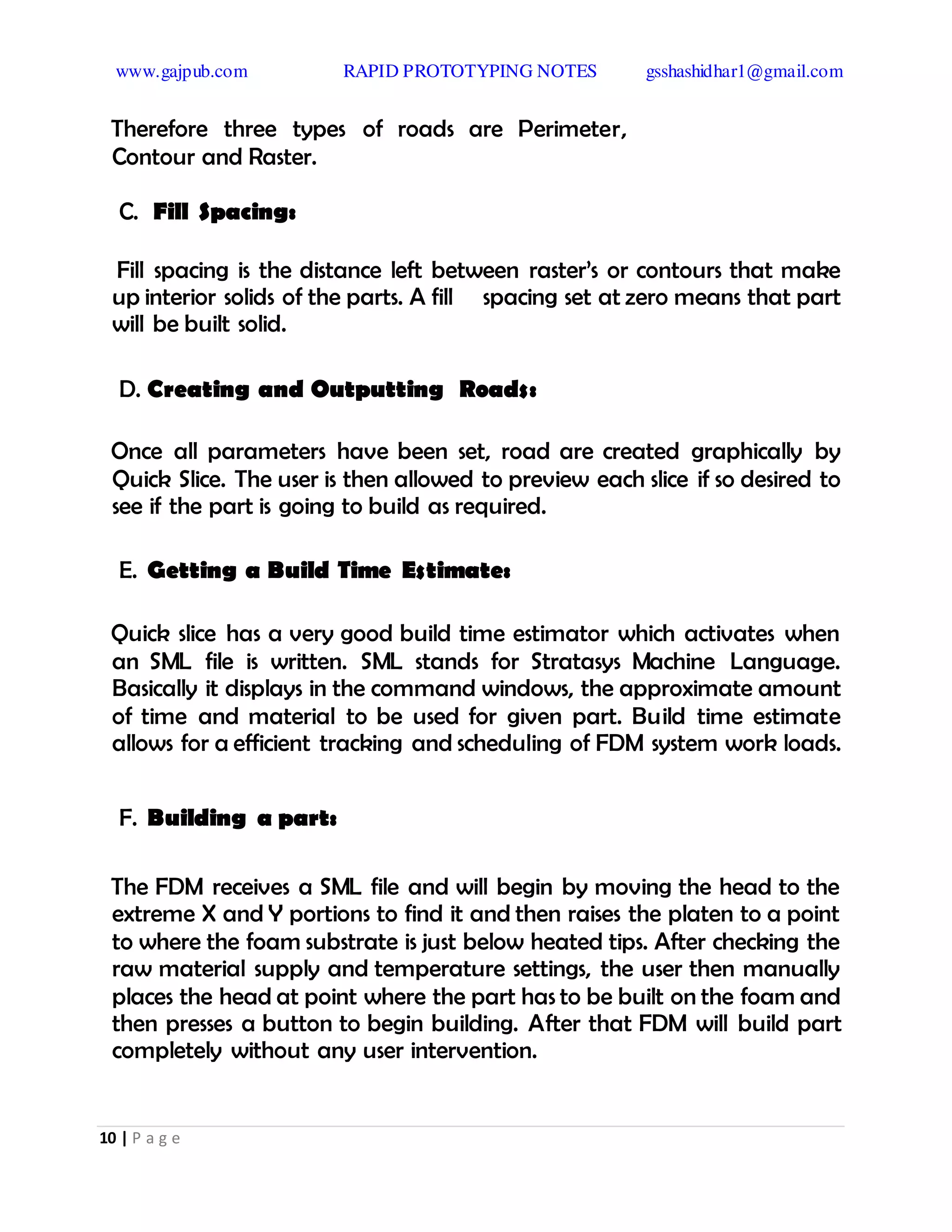 www.gajpub.com RAPID PROTOTYPING NOTES gsshashidhar1@gmail.com
10 | P a g e
Therefore three types of roads are Perimeter,
Contour and Raster.
C. Fill Spacing:
Fill spacing is the distance left between raster’s or contours that make
up interior solids of the parts. A fill spacing set at zero means that part
will be built solid.
D. Creating and Outputting Roads:
Once all parameters have been set, road are created graphically by
Quick Slice. The user is then allowed to preview each slice if so desired to
see if the part is going to build as required.
E. Getting a Build Time Estimate:
Quick slice has a very good build time estimator which activates when
an SML file is written. SML stands for Stratasys Machine Language.
Basically it displays in the command windows, the approximate amount
of time and material to be used for given part. Build time estimate
allows for a efficient tracking and scheduling of FDM system work loads.
F. Building a part:
The FDM receives a SML file and will begin by moving the head to the
extreme X and Y portions to find it and then raises the platen to a point
to where the foam substrate is just below heated tips. After checking the
raw material supply and temperature settings, the user then manually
places the head at point where the part has to be built on the foam and
then presses a button to begin building. After that FDM will build part
completely without any user intervention.
 