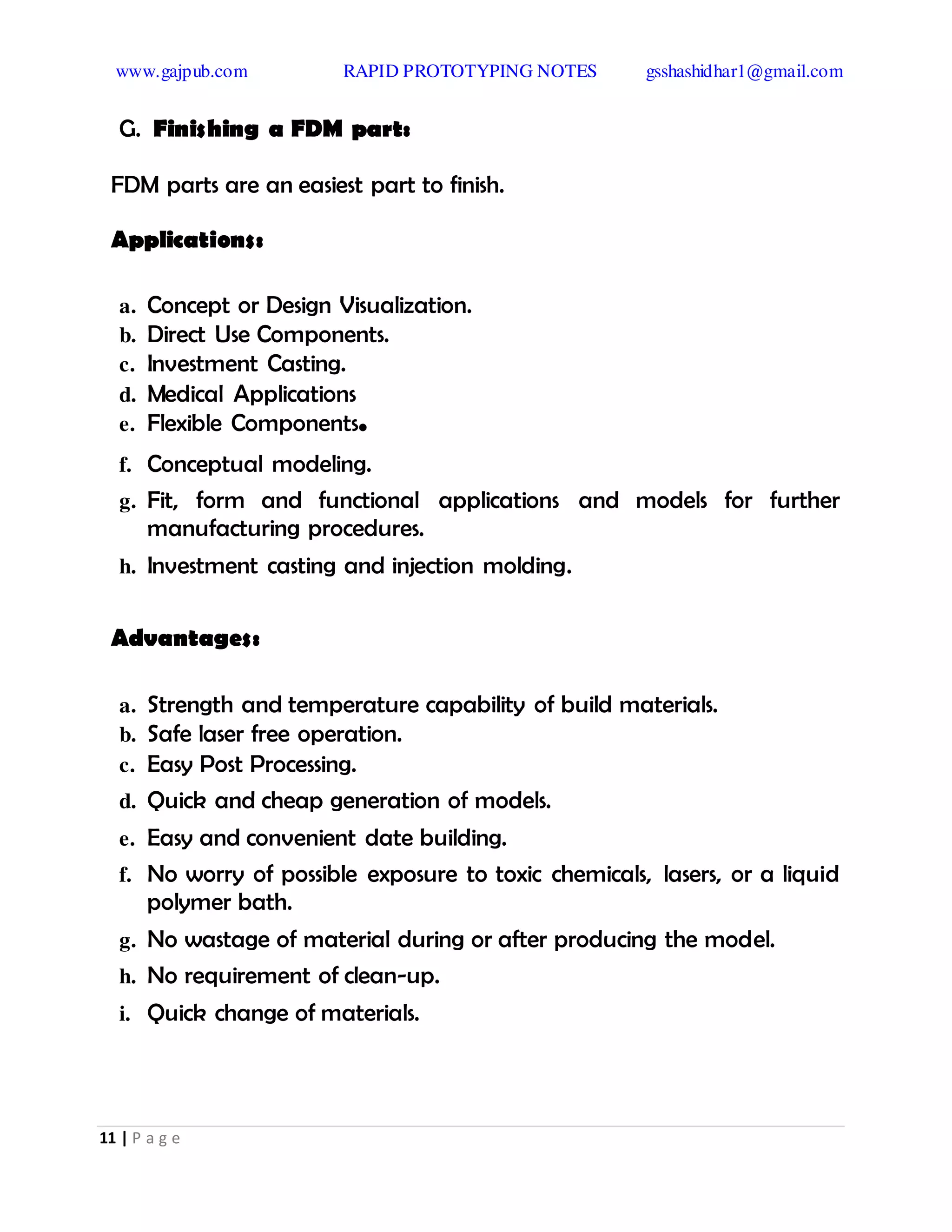 www.gajpub.com RAPID PROTOTYPING NOTES gsshashidhar1@gmail.com
11 | P a g e
G. Finishing a FDM part:
FDM parts are an easiest part to finish.
Applications:
a. Concept or Design Visualization.
b. Direct Use Components.
c. Investment Casting.
d. Medical Applications
e. Flexible Components.
f. Conceptual modeling.
g. Fit, form and functional applications and models for further
manufacturing procedures.
h. Investment casting and injection molding.
Advantages:
a. Strength and temperature capability of build materials.
b. Safe laser free operation.
c. Easy Post Processing.
d. Quick and cheap generation of models.
e. Easy and convenient date building.
f. No worry of possible exposure to toxic chemicals, lasers, or a liquid
polymer bath.
g. No wastage of material during or after producing the model.
h. No requirement of clean-up.
i. Quick change of materials.
 