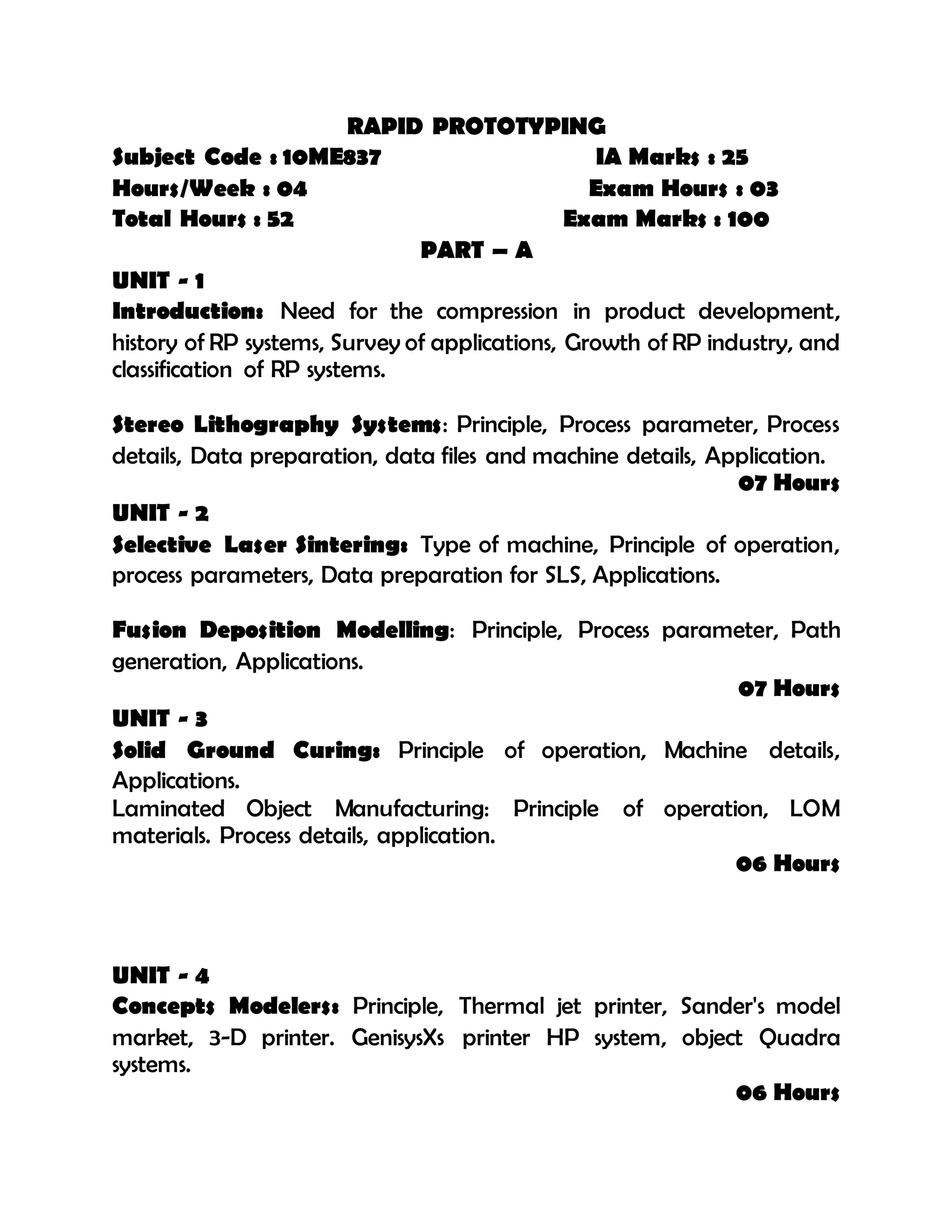 RAPID PROTOTYPING
Subject Code : 10ME837 IA Marks : 25
Hours/Week : 04 Exam Hours : 03
Total Hours : 52 Exam Marks : 100
PART – A
UNIT - 1
Introduction: Need for the compression in product development,
history of RP systems, Survey of applications, Growth of RP industry, and
classification of RP systems.
Stereo Lithography Systems: Principle, Process parameter, Process
details, Data preparation, data files and machine details, Application.
07 Hours
UNIT - 2
Selective Laser Sintering: Type of machine, Principle of operation,
process parameters, Data preparation for SLS, Applications.
Fusion Deposition Modelling: Principle, Process parameter, Path
generation, Applications.
07 Hours
UNIT - 3
Solid Ground Curing: Principle of operation, Machine details,
Applications.
Laminated Object Manufacturing: Principle of operation, LOM
materials. Process details, application.
06 Hours
UNIT - 4
Concepts Modelers: Principle, Thermal jet printer, Sander's model
market, 3-D printer. GenisysXs printer HP system, object Quadra
systems.
06 Hours
 